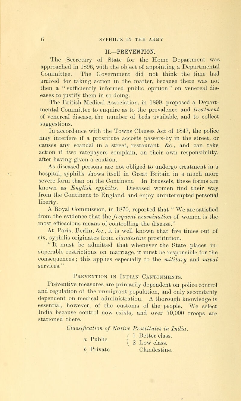II.—PREVENTION. The Secretary of State for the Home Department was approached in 1896, with the object of appointing a Departmental Committee. The Government did not think the time had arrived for taking action in the matter, because there was not then a  sufficiently informed public opinion  on venereal dis- eases to justify them in so doing. The British Medical Association, in 1899, proposed a Depart- mental Committee to enquire as to the prevalence and treatment of venereal disease, the number of beds available, and to collect suggestions. In accordance with the Towns Clauses Act of 1847, the police may interfere if a prostitute accosts passers-by in the street, or causes any scandal in a street, restaurant, &c., and can take action if two ratepayers complain, on their own responsibility, after having given a caution. As diseased persons are not obliged to undergo treatment in a hospital, syphilis shows itself in Great Britain in a much more severe form than on the Continent. In Brussels, these forms are known as English syphilis. Diseased women find their way from the Continent to England, and enjoy uninterrupted personal liberty. A Koyal Commission, in 1870, reported that  We are satisfied from the evidence that the frequent examination of women is the most efficacious means of controlling the disease. At Paris, Berlin, &c., it is well known that five times out of six, syphilis originates from clandestine prostitution.  It must be admitted that whenever the State places in- superable restrictions on marriage, it must be responsible for the consequences ; this applies especially to the military and naval services. Peevention in Indian Cantonments. Preventive measures are primarily dependent on police control and regulation of the immigrant population, and only secondarily dependent on medical administration. A thorough knowledge is essential, however, of the customs of the people. We select India because control now exists, and over 70,000 troops are stationed there. Classification of Native Prostitutes in India. -p. 1 ,. f 1 Better class. a Public 1 T X 1 [ 'A Ijow class. h Private Clandestine.