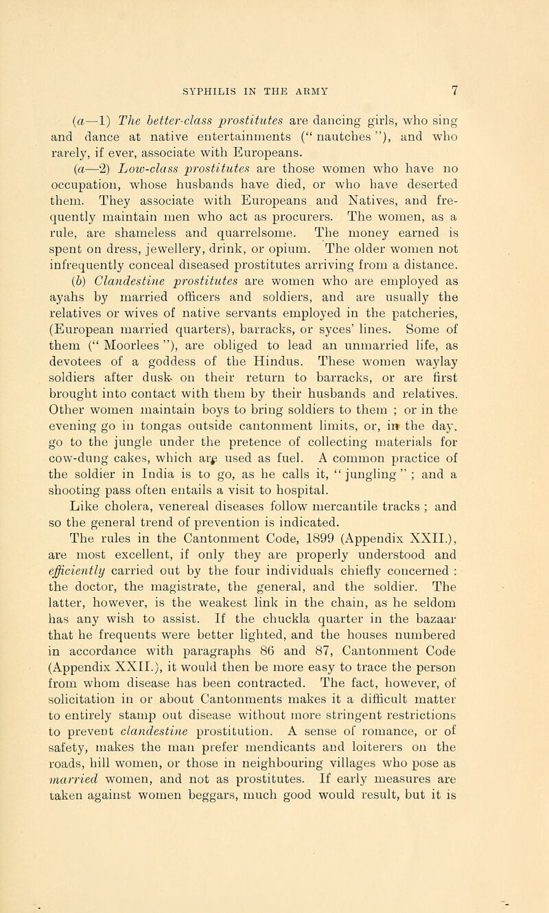 (a—1) The better-class prostitutes are dancing girls, who sing and dance at native entertainments ( nautches ), and who rarely, if ever, associate with Europeans. {a—2) Low-class prostitutes are those women who have no occupation, whose husbands have died, or who have deserted them. They associate with Europeans and Natives, and fre- quently maintain men who act as procurers. The women, as a rule, are shameless and quarrelsome. The money earned is spent on dress, jewellery, drink, or opium. The older women not infrequently conceal diseased prostitutes arriving from a distance. (6) Clandestine prostitutes are women who are employed as ayahs by married officers and soldiers, and are usually the relatives or wives of native servants employed in the patcheries, (European married quarters), barracks, or syces' lines. Some of them ( Moorlees ), are obliged to lead an unmarried life, as devotees of a goddess of the Hindus. These women waylay soldiers after dusk- on their return to barracks, or are first brought into contact with them by their husbands and relatives. Other women maintain boys to bring soldiers to them ; or in the evening go in tongas outside cantonment limits, or, in the day, go to the jungle under the pretence of collecting materials for cow-dung cakes, which ar^ used as fuel. A common practice of the soldier in India is to go, as he calls it,  jungling  ; and a shooting pass often entails a visit to hospital. Like cholera, venereal diseases follow mercantile tracks ; and so the general trend of prevention is indicated. The rules in the Cantonment Code, 1899 (Appendix XXII.), are most excellent, if only they are properly understood and efficiently carried out by the four individuals chiefly concerned : the doctor, the magistrate, the general, and the soldier. The latter, however, is the weakest link in the chain, as he seldom has any wish to assist. If the chuckla quarter in the bazaar that he frequents were better lighted, and the houses numbered in accordance with paragraphs 86 and 87, Cantonment Code (Appendix XXII.), it would then be more easy to trace the person from whom disease has been contracted. The fact, however, of solicitation in or about Cantonments makes it a difdcult matter to entirely stamp out disease without more stringent restrictions to prevent clandestine prostitution. A sense of romance, or of safety, makes the man prefer mendicants and loiterers on the roads, hill women, or those in neighbouring villages who pose as married women, and not as prostitutes. If early measures are taken against women beggars, much good would result, but it is