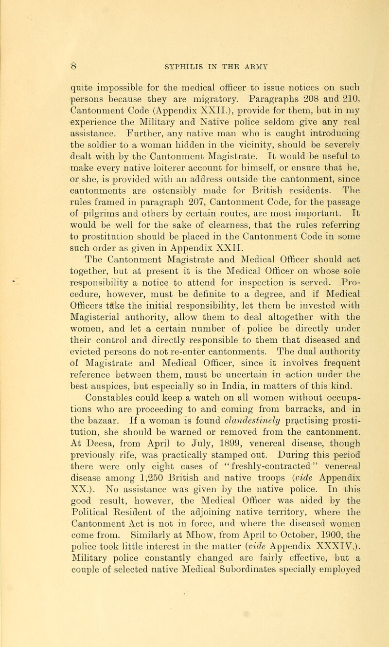 quite impossible for the medical officer to issue notices on such persons because they are migratory. Paragraphs '208 and 210, Cantonment Code (Appendix XXII.), provide for them, but in my experience the Military and Native police seldom give any real assistance. Further, any native man who is caught introducing the soldier to a woman hidden in the vicinity, should be severely dealt with by the Cantonment Magistrate. It would be useful to make every native loiterer account for himself, or ensure that he, or she, is provided with an address outside the cantonment, since cantonments are ostensibly made for British residents. The rules framed in paragraph 207, Cantonment Code, for the passage of pilgrims and others by certain routes, are most important. It would be well for the sake of clearness, that the rules referring to prostitution should be placed in the Cantonment Code in some such order as given in Appendix XXII. The Cantonment Magistrate and Medical Officer should act together, but at present it is the Medical Officer on whose sole responsibility a notice to attend for inspection is served. Pro- cedure, however, must be definite to a degree, and if Medical Officers take the initial responsibility, let them be invested with Magisterial authority, allow them to deal altogether with the women, and let a certain number of police be directly under their control and directly responsible to them that diseased and evicted persons do not re-enter cantonments. The dual authority of Magistrate and Medical Officer, since it involves frequent reference between them, must be uncertain in action under the best auspices, but especially so in India, in matters of this kind. Constables could keep a watch on all women without occupa- tions who are proceeding to and coming from barracks, and in the bazaar. If a woman is found clandestinely prg^ctising prosti- tution, she should be warned or removed from the cantonment. At Deesa, from April to July, 1899, venereal disease, though previously rife, was practically stamped out. During this period there were only eight cases of freshly-contracted venereal disease among 1,250 British and native troops {vide Appendix XX.). No assistance was given by the native police. In this good result, however, the Medical Officer was aided by the Political Resident of the adjoining native territory, where the Cantonment Act is not in force, and where the diseased women come from. Similarly at Mhow, from April to October, 1900, the police took little interest in the matter {vide Appendix XXXIV.). Military police constantly changed are fairly effective, but a couple of selected native Medical Subordinates specially employed