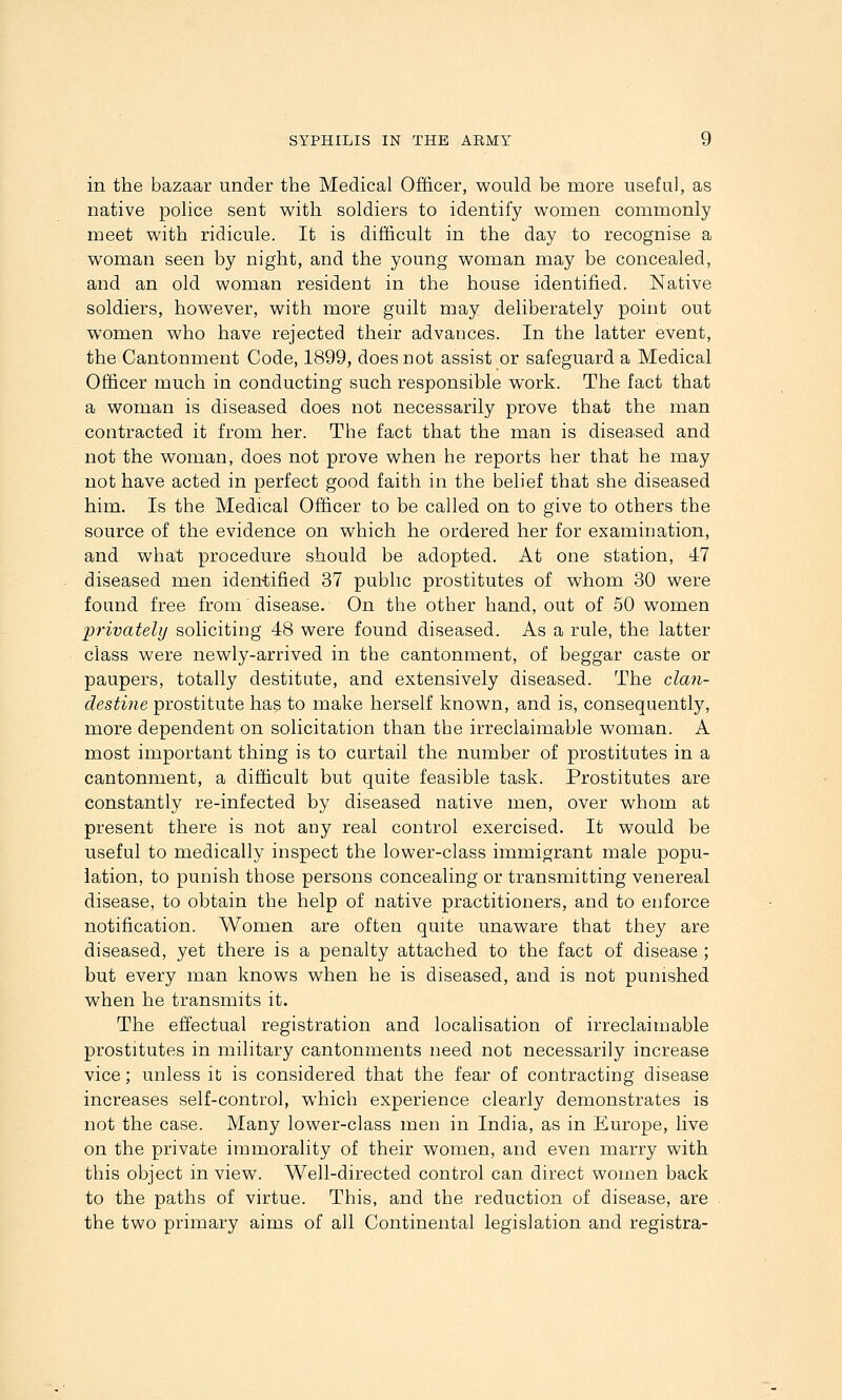 in the bazaar under the Medical Officer, would be more useful, as native police sent with soldiers to identify women commonly meet with ridicule. It is difficult in the day to recognise a woman seen by night, and the young woman may be concealed, and an old woman resident in the house identified. Native soldiers, however, with more guilt may deliberately point out women who have rejected their advances. In the latter event, the Cantonment Code, 1899, does not assist or safeguard a Medical Officer much in conducting such responsible work. The fact that a woman is diseased does not necessarily prove that the man contracted it from her. The fact that the man is diseased and not the woman, does not prove when he reports her that he may not have acted in perfect good faith in the belief that she diseased him. Is the Medical Officer to be called on to give to others the source of the evidence on which he ordered her for examination, and what procedure should be adopted. At one station, 47 diseased men iden-tified 37 public prostitutes of whom 30 were found free from disease. On the other hand, out of 50 women 'privately soliciting 48 were found diseased. As a rule, the latter class were newly-arrived in the cantonment, of beggar caste or paupers, totally destitate, and extensively diseased. The clan- destine prostitute has to make herself known, and is, consequently, more dependent on solicitation than the irreclaimable woman. A most important thing is to curtail the number of prostitutes in a cantonment, a difficult but quite feasible task. Prostitutes are constantly re-infected by diseased native men, over whom at present there is not any real control exercised. It would be useful to medically inspect the lower-class immigrant male popu- lation, to punish those persons concealing or transmitting venereal disease, to obtain the help of native practitioners, and to enforce notification. Women are often quite unaware that they are diseased, yet there is a penalty attached to the fact of disease ; but every man knows when he is diseased, and is not punished when he transmits it. The effectual registration and localisation of irreclaimable prostitutes in military cantonments need not necessarily increase vice; unless it is considered that the fear of contracting disease increases self-control, which experience clearly demonstrates is not the case. Many lower-class men in India, as in Europe, live on the private immorality of their women, and even marry with this object in view. Well-directed control can direct women back to the paths of virtue. This, and the reduction of disease, are the two primary aims of all Continental legislation and registra-