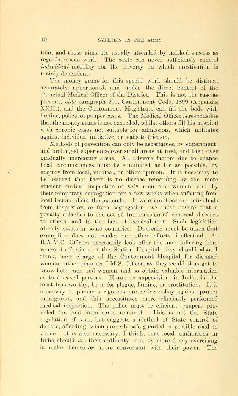 tion, and these aims are usually attended by marked success as regards rescue work. The State can never sufficiently control individual morality nor the poverty on which prostitution is mainly dependent. The money grant for this special work should be distinct, accurately apportioned, and under the direct control of the Principal Medical Officer of the District. This is not the case at present, vide paragraph 201, Cantonment Code, 1899 (Appendix XXII.), and the Cantonment Magistrate can fill the beds with famine, police, or pauper cases. The Medical Officer is responsible that the money grant is not exceeded, whilst others fill his hospital with chronic cases not.suitable for admission, which militates against individual initiative, or leads to friction. Methods of prevention can only be ascertained by experiment, and prolonged experience over small areas at first, and then over gradually increasing areas. All adverse factors due to chance local circumstances must be eliminated, as far as possible, by enquiry from local, medical, or other opinion. It is necessary to be assured that there is no disease remaining by the more efficient medical inspection of both men and women, and by their temporary segregation for a few weeks when suffering frorh local lesions about the pudenda. If we exempt certain individuals from inspection, or from segregation, we must ensure that a penalty attaches to the act of transmission of venereal diseases to others, and to the fact of concealment. Such legislation already exists in some countries. Due care must be taken that exemption does not render our other efforts ineffectual. As R.A.M.C. Officers necessarily look after the men suffering from venereal affections at the Station Hospital, they should also, I think, have charge of the Cantonment Hospital^ for diseased women rather than an I.M.S. Officer, as they could thus get to know both men and women, and so obtain valuable information as to diseased persons. European supervision, in India, is the most trustworthy, be it for plague, famine, or prostitution. It is necessary to pursue a rigorous protective policy against pauper immigrants, and this necessitates more efficiently performed medical inspection. The police must be efficient, paupers pro- vided for, and mendicants removed. This is not the State regulation of vice, but suggests a method of State control of disease, affording, when properly safe-guarded, a possible road to virtue. It is also necessary, I think, that local authorities in India should use their authority, and, by more freely exercising it, make themselves more conversant with their power. The