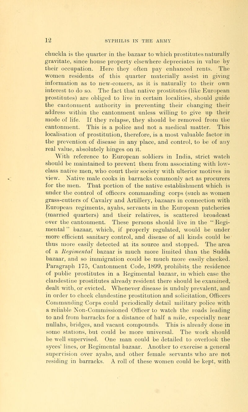 chuckla is the quarter in the bazaar to which prostitutes naturally gravitate, since house property elsewhere depreciates in value by their occupation. Here they often pay enhanced rents. The women residents of this quarter materially assist in giving information as to new-comers, as it is naturally to their own interest to do so. The fact that native prostitutes (like European prostitutes) are obliged to live in certain localities, should guide the cantonment authority in preventing their changing their address within the cantonment unless willing to give up their mode of life. If they relapse, they should be removed from the cantonment. This is a police and not a medical matter. This localisation of prostitution, therefore, is a most valuable factor in the prevention of disease in any place, and control, to be of any real value, absolutely hinges on it. With reference to European soldiers in India, strict watch should be maintained to prevent them from associating with low- class native men, who court their society with ulterior motives in view. Native male cooks in barracks commonly act as procurers for the men. That portion of the native establishment which is under the control of officers commanding corps (such as women grass-cutters of Cavalry and Artillery, bazaars in connection with European regiments, ayahs, servants in the European patcheries (married quarters) and their relatives, is scattered broadcast over the cantonment. These persons should live in the Eegi- mental bazaar, which, if properly regulated, would be under mDTe efficient sanitary control, and disease of all kinds could be thus more easily detected at its source and stopped. The area of a Begimental bazaar is much more limited than the Sudda bazaar, and so immigration could be much more easily checked. Paragraph 175, Cantonment Code, 1899, prohibits the residence of public prostitutes in a liegimental bazaar, m which case the clandestine prostitutes already resident there should be examined, dealt with, or evicted. Whenever disease is unduly prevalent, and in order to check clandestine prostitution and solicitation, Officers Commanding Corps could periodically detail military police with a reliable Non-Commissioned Officer to watch the roads leading to and from barracks for a distance of half a mile, especially near nullalis, bridges, and vacant compounds. This is already done in some stations, but could be more universal. The work should be well supervised. One man could be detailed to overlook the syces' lines, or Regimental bazaar. Another to exercise a general supervision over ayahs, and other female servants wlio are not residing in barracks. A roll of tliese women could be kept, with