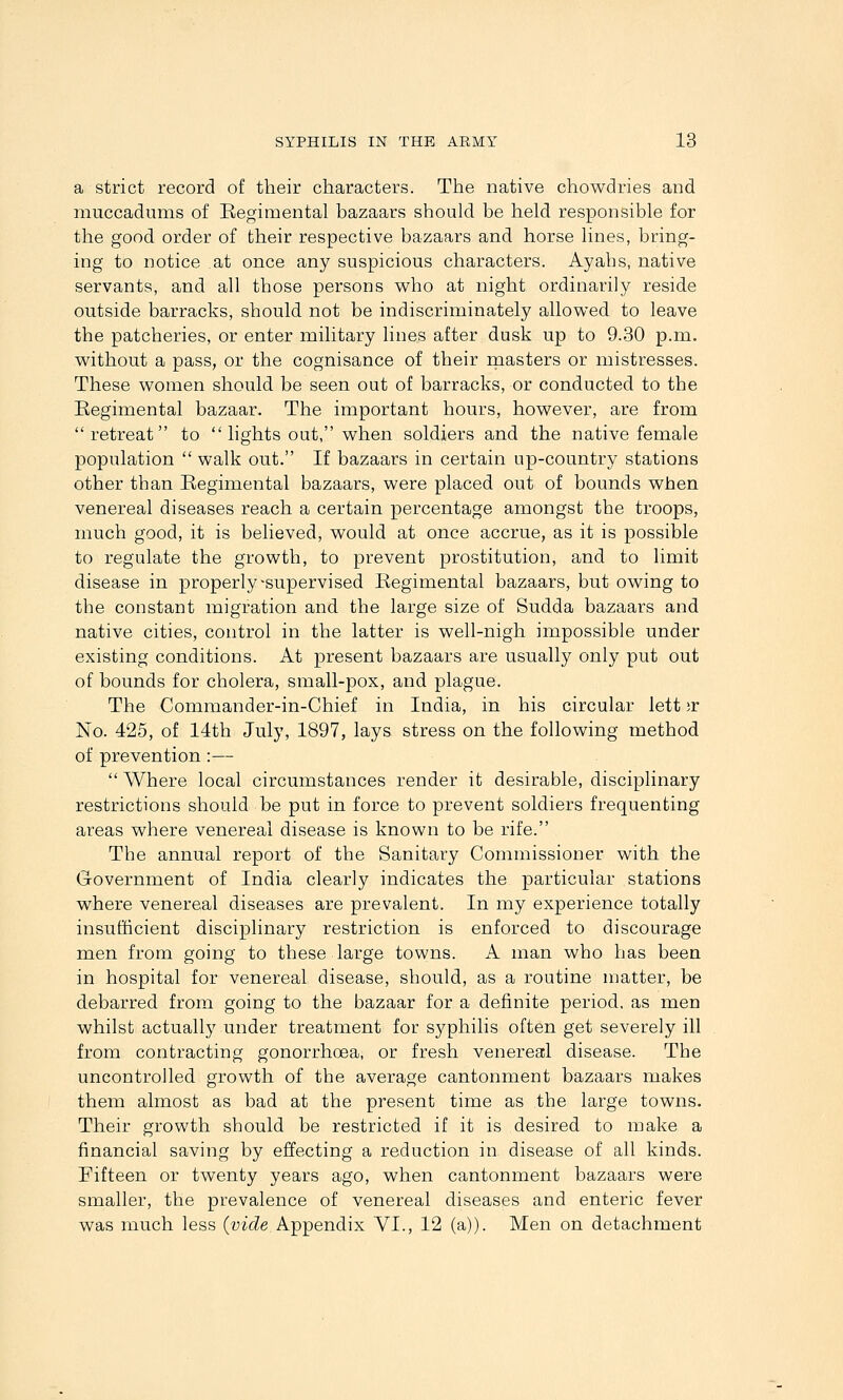 a strict record of their characters. The native chowdries and muccadums of Eegimental bazaars should be held responsible for the good order of their respective bazaars and horse lines, bring- ing to notice at once any suspicious characters. Ayahs, native servants, and all those persons vv^ho at night ordinarily reside outside barracks, should not be indiscriminately allowed to leave the patcheries, or enter military lines after dusk up to 9.30 p.m. without a pass, or the cognisance of their inasters or mistresses. These women should be seen out of barracks, or conducted to the Regimental bazaar. The important hours, however, are from retreat to  lights out, when soldiers and the native female population  walk out. If bazaars in certain up-country stations other than Begimental bazaars, were placed out of bounds when venereal diseases reach a certain percentage amongst the troops, much good, it is believed, would at once accrue, as it is possible to regulate the growth, to prevent prostitution, and to limit disease in properly ^supervised Regimental bazaars, but owing to the constant migration and the large size of Sudda bazaars and native cities, control in the latter is well-nigh impossible under existing conditions. At present bazaars are usually only put out of bounds for cholera, small-pox, and plague. The Commander-in-Chief in India, in his circular lett ;r No. 425, of 14th July, 1897, lays stress on the following method of prevention:— Where local circumstances render it desirable, disciplinary restrictions should be put in force to prevent soldiers frequenting areas where venereal disease is known to be rife. The annual report of the Sanitary Commissioner with the Government of India clearly indicates the particular stations where venereal diseases are prevalent. In my experience totally insufficient disciplinary restriction is enforced to discourage men from going to these large towns. A man who has been in hospital for venereal disease, should, as a routine matter, be debarred from going to the bazaar for a definite period, as men whilst actually under treatment for syphilis often get severely ill from contracting gonorrhoea, or fresh venereal disease. The uncontrolled growth of the average cantonment bazaars makes them almost as bad at the present time as the large towns. Their growth should be restricted if it is desired to make a financial saving by effecting a reduction in disease of all kinds. Fifteen or twenty years ago, when cantonment bazaars were smaller, the prevalence of venereal diseases and enteric fever was much less (^;itZe Appendix VI., 12 (a)). Men on detachment