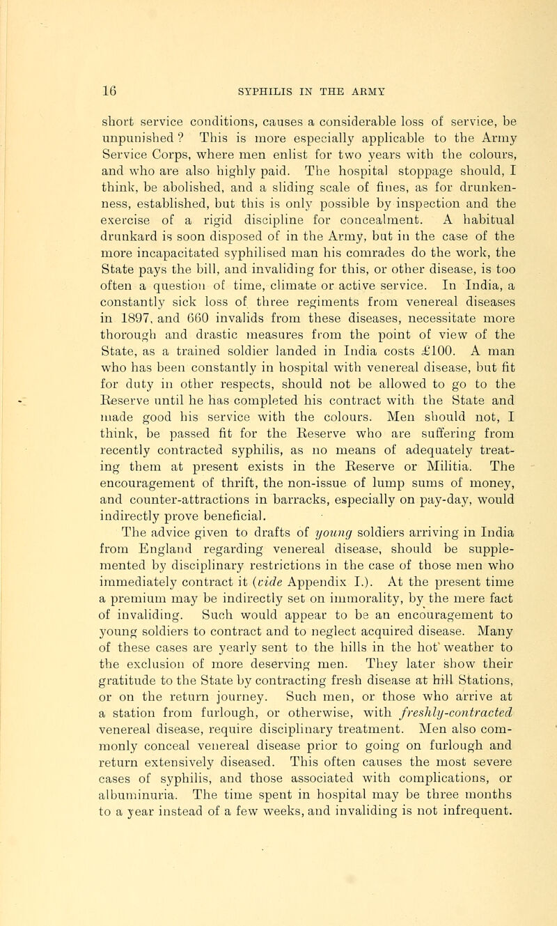 short service conditions, causes a considerable loss of service, be unpunished ? This is more especially applicable to the Army- Service Corps, where men enlist for two years with the colours, and who are also highly paid. The hospital stoppage should, I think, be abolished, and a sliding scale of fines, as for drunken- ness, established, but this is only possible by inspection and the exercise of a rigid discipline for concealment. A habitual drunkard is soon disposed of in the Army, but in the case of the more incapacitated syphilised man his comrades do the work, the State pays the bill, and invaliding for this, or other disease, is too often a question of time, cUmate or active service. In India, a constantly sick loss of three regiments from venereal diseases in 1897, and 660 invalids from these diseases, necessitate more thorough and drastic measures from the point of view of the State, as a trained soldier landed in India costs £100. A man who has been constantly in hospital with venereal disease, but fit for duty in other respects, should not be allowed to go to the Eeserve until he has completed his contract with the State and made good his service with the colours. Men should not, I think, be passed fit for the Reserve who are suffering from recently contracted syphilis, as no means of adequately treat- ing them at present exists in the Reserve or Militia. The encouragement of thrift, the non-issue of lump sums of money, and counter-attractions in barracks, especially on pay-day, would indirectly prove beneficial. The advice given to drafts of young soldiers arriving in India from England regarding venereal disease, should be supple- mented by disciplinary restrictions in the case of those men who immediately contract it {wide Appendix I.). At the present time a premium may be indirectly set on immorality, by the mere fact of invaliding. Such would appear to be an encouragement to young soldiers to contract and to neglect acquired disease. Many of these cases are yearly sent to the hills in the hot' weather to the exclusion of more deserving men. They later show their gratitude to the State by contracting fresh disease at hill Stations, or on the return journey. Such men, or those who arrive at a station from furlough, or otherwise, with freshly-contracted venereal disease, require disciplinary treatment. Men also com- monly conceal venereal disease prior to going on furlough and return extensively diseased. This often causes the most severe cases of syphilis, and those associated with complications, or alhuminuria. The time spent in hospital may be three months to a year instead of a few weeks, and invaliding is not infrequent.