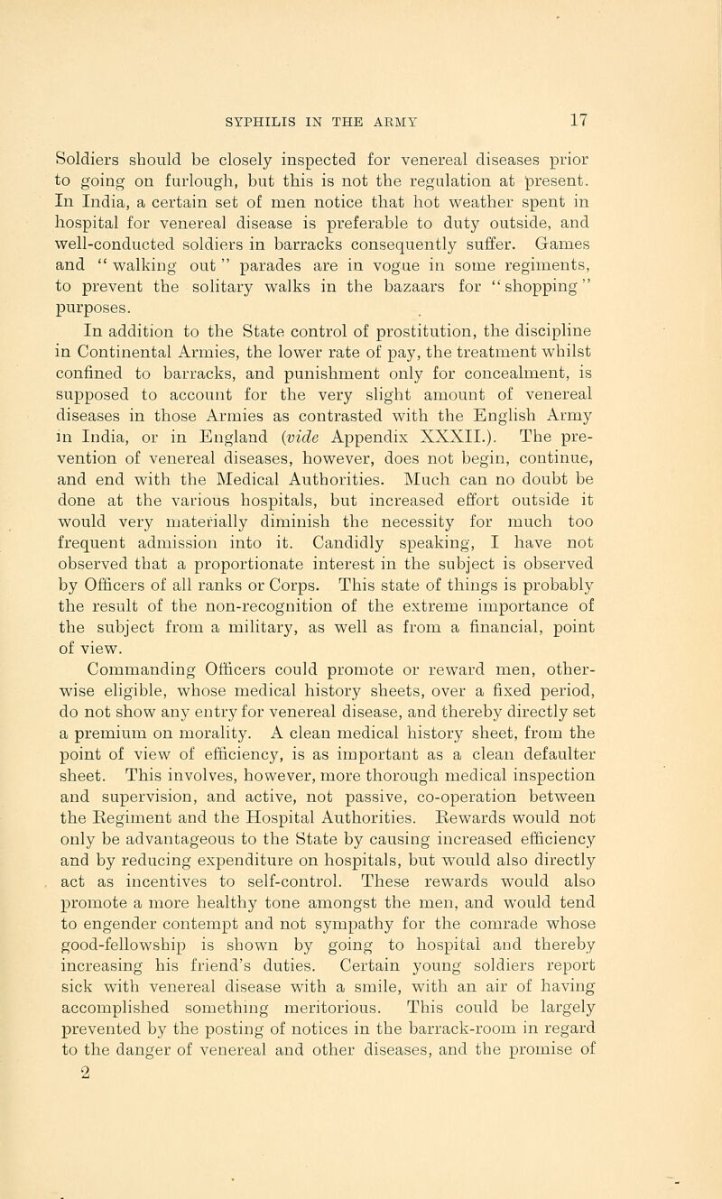 Soldiers should be closely inspected for venereal diseases prior to going on furlough, but this is not the regulation at present. In India, a certain set of men notice that hot weather spent in hospital for venereal disease is preferable to duty outside, and well-conducted soldiers in barracks consequently suffer. Games and  walking out  parades are in vogue in some regiments, to prevent the solitary walks in the bazaars for shopping purposes. In addition to the State control of prostitution, the discipline in Continental Armies, the lower rate of pay, the treatment whilst confined to barracks, and punishment only for concealment, is supposed to account for the very slight amount of venereal diseases in those Armies as contrasted with the English Army m India, or in England {vide Appendix XXXII.). The pre- vention of venereal diseases, however, does not begin, continue, and end with the Medical Authorities. Much can no doubt be done at the various hospitals, but increased effort outside it would very materially diminish the necessity for much too frequent admission into it. Candidly speaking, I have not observed that a proportionate interest in the subject is observed by Officers of all ranks or Corps. This state of things is probably the result of the non-recognition of the extreme importance of the subject from a military, as well as from a financial, point of view. Coinmanding Officers could promote or reward men, other- wise eligible, whose medical history sheets, over a fixed period, do not show any entry for venereal disease, and thereby directly set a premium on morality. A clean medical history sheet, from the point of view of efficiency, is as important as a clean defaulter sheet. This involves, however, more thorough medical inspection and supervision, and active, not passive, co-operation between the Regiment and the Hospital Authorities. Rewards would not only be advantageous to the State by causing increased efficiency and by reducing expenditure on hospitals, but would also directly act as incentives to self-control. These rewards would also promote a more healthy tone amongst the men, and would tend to engender contempt and not sympathy for the comrade whose good-fellowship is shown by going to hospital and thereby increasing his friend's duties. Certain young soldiers report sick with venereal disease with a smile, with an air of having accomplished somethmg meritorious. This could be largely prevented by the posting of notices in the barrack-room in regard to the danger of venereal and other diseases, and the promise of 2