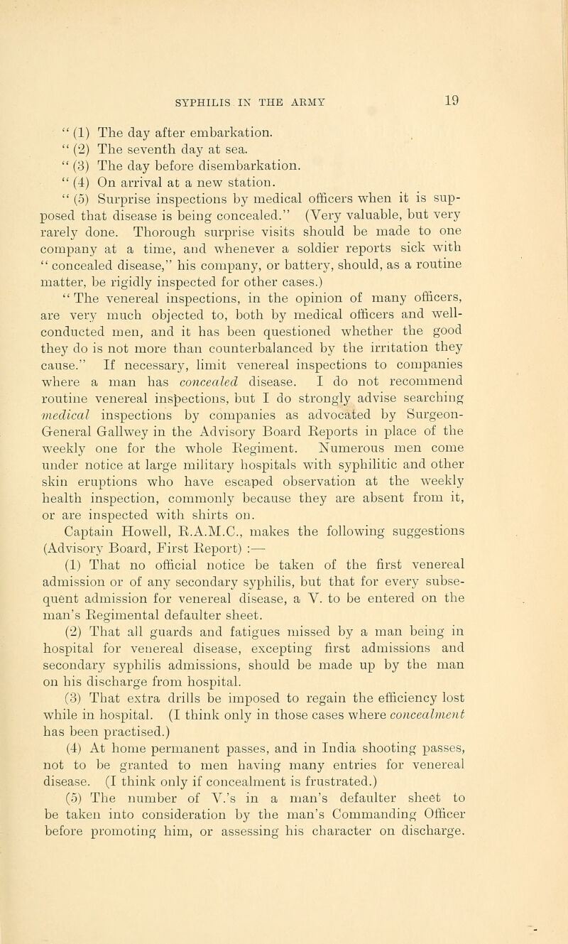  (1) The day after embarkation.  (2) The seventh day at sea.  (3) The day before disembarkation.  (4) On arrival at a new station.  (5) Sm'prise inspections by medical officers when it is sup- posed that disease is being concealed. (Very valuable, but very rarely done. Thorough surprise visits should be made to one company at a time, and whenever a soldier reports sick with  concealed disease, his company, or battery, should, as a routine matter, be rigidly inspected for other cases.)  The venereal inspections, in the opinion of many officers, are very much objected to, both by medical officers and well- conducted men, and it has been questioned whether the good they do is not more than counterbalanced by the irritation they cause. If necessary, limit venereal inspections to companies where a man has concealed disease. I do not recommend routine venereal inspections, but I do strongly advise searching medical inspections by companies as advocated by Surgeon- G-eneral Gallwey in the Advisory Board Reports in place of the weekly one for the whole Regiment. Numerous men come under notice at large military hospitals with syphilitic and other skin eruptions who have escaped observation at the weekly health inspection, commonly because they are absent from it, or are inspected with shirts on. Captain Howell, R.A.M.C, makes the following suggestions (Advisory Board, First Report) :— (1) That no official notice be taken of the first venereal admission or of any secondary syphilis, but that for every subse- quent admission for venereal disease, a V. to be entered on the man's Regimental defaulter sheet. (2) That all guards and fatigues missed by a man being in hospital for venereal disease, excepting first admissions and secondary syphilis admissions, should be made up by the man on his discharge from hospital. (3) That extra drills be imposed to regain the efficiency lost while in hospital. (I think only in those cases where concealment has been practised.) (4) At home permanent passes, and in India shooting passes, not to be granted to men having many entries for venereal disease. (I think only if concealment is frustrated.) (5) The number of V.'s in a man's defaulter sheet to be taken into consideration by the man's Commanding Officer before promoting hiin, or assessing his character on discharge.