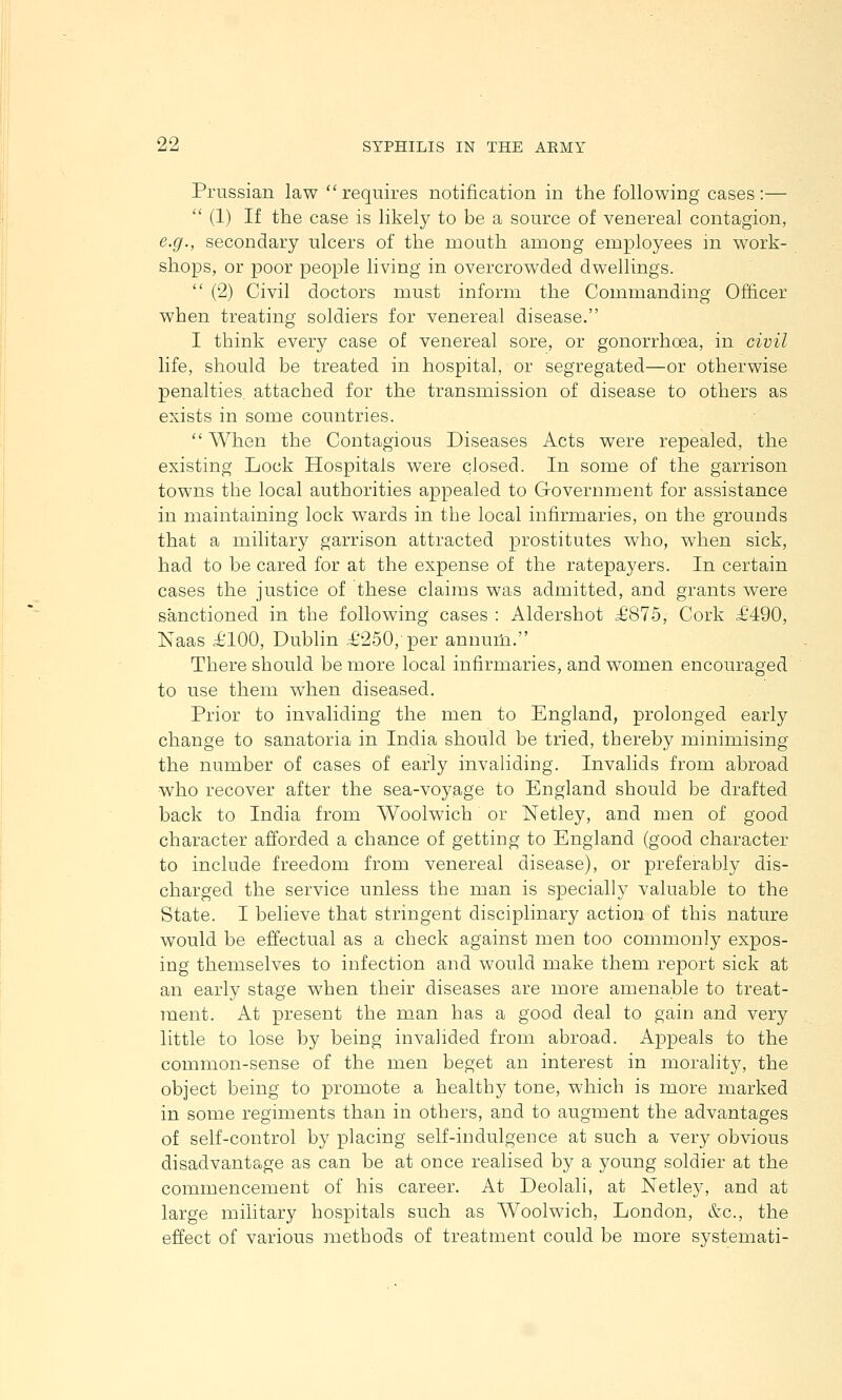 Prussian law requires notification in the following cases:—  (1) If the case is likely to be a source of venereal contagion, e.g., secondary ulcers of the mouth among employees in work- shops, or poor people living in overcrowded dwellings.  (2) Civil doctors must inform the Commanding Officer when treating soldiers for venereal disease. I think every case of venereal sore, or gonorrhoea, in civil life, should be treated in hospital, or segregated—or otherwise penalties, attached for the transmission of disease to others as exists in some countries.  When the Contagious Diseases Acts were repealed, the existing Lock Hospitals were closed. In some of the garrison towns the local authorities appealed to Government for assistance in maintaining lock wards in the local infirmaries, on the grounds that a military garrison attracted prostitutes who, when sick, had to be cared for at the expense of the ratepayers. In certain cases the justice of these claims was admitted, and grants were sanctioned in the following cases : Aldershot £875, Cork £490, Naas £100, Dublin £250,'per annum. There should be more local infirmaries, and women encouraged to use them when diseased. Prior to invaliding the men to England, prolonged early change to sanatoria in India should be tried, thereby minimising the number of cases of early invaliding. Invalids from abroad who recover after the sea-voyage to England should be drafted back to India from Woolwich or Netley, and men of good character afforded a chance of getting to England (good character to include freedom from venereal disease), or preferably dis- charged the service unless the man is specially valuable to the State. I believe that stringent disciplinary action of this nature would be effectual as a check against men too commonly expos- ing themselves to infection and would make them report sick at an early stage when their diseases are more amenable to treat- ment. At present the man has a good deal to gain and very little to lose by being invalided from abroad. Appeals to the common-sense of the men beget an interest in morality, the object being to promote a healthy tone, which is more marked in some regiments than in others, and to augment the advantages of self-control by placing self-indulgence at such a very obvious disadvantage as can be at once realised by a young soldier at the commencement of his career. At Deolali, at Netley, and at large military hospitals such as Woolwich, London, &c., the effect of various methods of treatment could be more systemati-