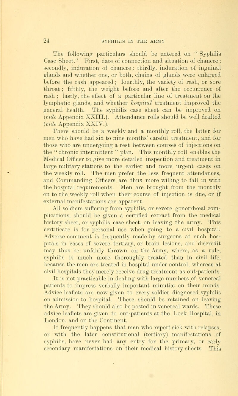 The following particulars should be entered on  Syphilis Case Sheet. First, date of connection and situation of chancre ; secondly, induration of chancre; thirdly, induration of inguinal glands and whether one, or both, chains of glands were enlarged before the rash appeared ; fourthly, the variety of rash, or sore throat; fifthly, the weight before and after the occurrence of rash ; lastly, the effect of a particular line of treatment on the lymphatic glands, and whether hospital treatment improved the general health. The syphilis case sheet can be improved on {vide Appendix XXIII.). Attendance rolls should be well drafted {vide Appendix XXIV.). There should be a weekly and a monthly roll, the latter for men who have had six to nine months' careful treatment, and for those who are undergoing a rest between courses of injections on the chronic intermittent  plan. This monthly roll enables the Medical Officer to give more detailed inspection and treatment in large military stations to the earlier and more urgent cases on the weekly roll. The men prefer the less frequent attendances, and Commanding Officers are thus more willing to fall in with the hospital requirements. Men are brought from the monthly on to the weekly roll when their course of injection is due, or if external manifestations are apparent. All soldiers suffering from syphilis, or severe gonorrhoeal com- plications, should be given a certified extract from the medical history sheet, or syphilis case sheet, on leaving the army. This certificate is for personal use when going to a civil hospital. Adverse comment is frequently made by surgeons at such hos- pitals in cases of severe tertiary, or brain lesions, and discredit may thus be unfairly thrown on the Army, where, as a rule, syphilis is much more thoroughly treated than in civil life, because the men are treated in hospital under control, whereas at civil hospitals they merely receive drug treatment as out-patients. It is not practicable in dealing with large numbers of venereal patients to impress verbally important minutiae on their minds. Advice leaflets are now given to every soldier diagnosed syphilis on admission to hospital. These should be retained on leaving the Army. They should also be posted in venereal wards. These advice leaflets are given to out-patients at the Lock Hospital, in London, and on the Continent. It frequently happens that men who report sick with relapses, or with the later constitutional (tertiary) manifestations of syphilis, have never had any entry for the primary, or early secondary manifestations on their nredical history sheets. This