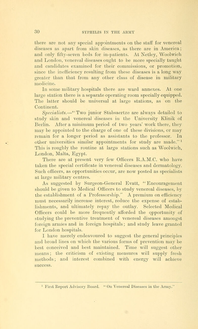 there are not any special appointments on the staff for venereal diseases as apart from skin diseases, as there are in America; and only fifty-seven beds for in-patients. At Netley, Woolwich and London, venereal diseases ought to be more specially taught and candidates examined for their commissions, or promotion, since the iDefticiency resulting from these diseases is a long way greater than that from any other class of disease in military medicine. In some military hospitals there are ward annexes. At one large station there is a separate operating room specially equipped. The latter should be universal at large stations, as on the Continent. Specialists.— Two junior Stabsaertze are always detailed to study skin and venereal diseases in the University Klinik of Berlin. After a minimum period of two years' work there, they may be appointed to the charge of one of these divisions, or may remain for a longer • period as assistants to the professor. In other universities similar appointments for study are made. ^ This is roughly the routine at large stations such as Woolwich, London, Malta, Egypt. There are at present very few Officers R.A.M.C. who have taken the special certificate in venereal diseases and dermatology. Such ofiicers, as opportunities occur, are now posted as specialists at large military centres. As suggested by Surgeon-General Evatt, Encouragement should be given to Medical Officers to study venereal diseases, by the establishment of a Professorship. A premium on efficiency must necessarily increase interest, reduce the expense of estab- lishments, and ultimately repay the outlay. Selected Medical Officers could be more frequently afforded the opportunity of studying the preventive treatment of venereal diseases amongst foreign arnnes and in foreign hospitals; and study leave granted for London hospitals. I have merely endeavoured to suggest the general principles and broad lines on which the various forms of prevention may be best conceived and best maintained. Time will suggest other means; the criticism of existing measures will supply fresh methods; and interest combined with energy will achieve success. ^ First Keport Advisory Board.  On Venereal Diseases in the Army.