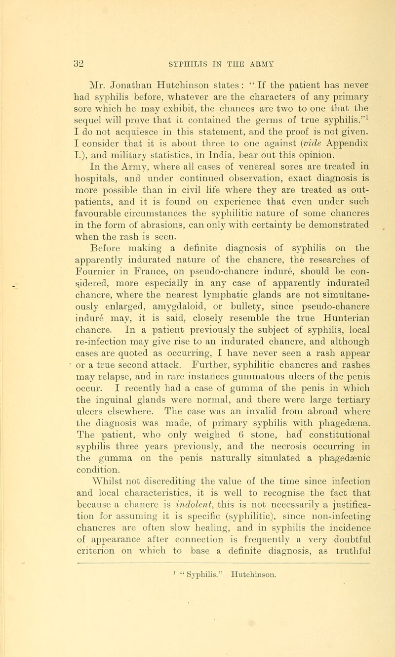 Mr. Jonathan Hutchinson states: If the patient has never had syphiHs before, whatever are the characters of any primary sore which he may exhibit, the chances are two to one that the sequel will prove that it contained the germs of true syphilis.^ I do not acquiesce in this statement, and the proof is not given. I consider that it is about three to one against {vide Appendix I.), and military statistics, in India, bear out this opinion. In the Army, where all cases of venereal sores are treated in hospitals, and under continued observation, exact diagnosis is more possible than in civil life where they are treated as out- patients, and it is found on experience that even under such favourable circumstances the syphilitic nature of some chancres in the form of abrasions, can only with certainty be demonstrated when the rash is seen. Before making a definite diagnosis of syphilis on the apparently indurated nature of the chancre, the researches of Fournier in France, on pseudo-chancre indure, should be con- sidered, more especially in any case of apparently indurated chancre, where the nearest lymphatic glands are not simultane- ously enlarged, amygdaloid, or bullety, since pseudo-chancre indure may, it is said, closely resemble the true Hunterian chancre. In a patient previously the subject of syphilis, local re-infection may give rise to an indurated chancre, and although cases are quoted as occurring, X have never seen a rash appear or a true second attack. Further, syphilitic chancres and rashes may relapse, and in rare instances gummatous ulcers of the penis occur. I recently had a case of gumma of the penis in which the inguinal glands were normal, and there were large tertiary ulcers elsewhere. The case was an invalid from abroad where the diagnosis was made, of primary syphilis with phagedsena. The patient, who only weighed 6 stone, had' constitutional syphilis three years previously, and the necrosis occurring in the gumma on the penis naturally simulated a phagedsenic condition. Whilst not discrediting the value of the time since infection and local characteristics, it is well to recognise the fact that because a chancre is indolent, this is not necessarily a justifica- tion for assuming it is specific (syphilitic), since non-infecting chancres are often slow healing, and in syphilis the incidence of appearance after connection is frequently a very doubtful criterion on which to base a definite diagnosis, as truthful ^  Sypliilis. Hutchinson.