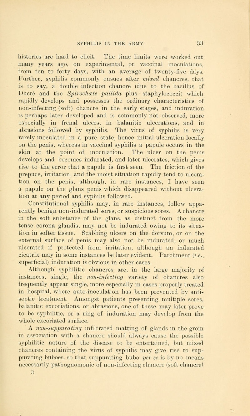histories are hard to eUcit. The time hmits were worked out many years ago, on experimental, or vaccinal inoculations, from ten to forty days, with an average of twenty-five days. Further, syphilis commonly ensues after mixed chancres, that is to say, a double infection chancre (due to the bacillus of Dacre and the Spirochcete pallida plus staphylococci) which rapidly develops and possesses the ordinary characteristics of non-infectmg (soft) chancre in the early stages, and induration is perhaps later developed and is commonly not observed, more especially in frenal ulcers, in balanitic ulcerations, and in abrasions followed by syphilis. The virus of syphilis is very rarely inoculated in a pure state, hence initial ulceration locally on the penis, whereas in vaccinal syphilis a papule occurs in the skin at the point of inoculation. The ulcer on the penis develops and becomes indurated, and later ulcerates, which gives rise to the error that a papule is first seen. The friction of the prepuce, irritation, and the moist situation rapidly tend to ulcera- tion on the penis, although, in rare instances, I have seen a papule on the glans penis v/hich disappeared without ulcera- tion at any period and syphilis followed. Constitutional syphilis may, in rare instances, follow appa- rently benign non-indurated sores, or suspicious sores. A chancre in the soft substance of the glans, as distinct from the more tense corona glandis, may not be indurated owing to its situa- tion in softer tissue. Scabbing ulcers on the dorsum, or on the external surface of penis may also not be indurated, or much ulcerated if protected from irritation, although an indurated cicatrix may in some instances be later evident. Parchment (i.e., superficial) induration is obvious in other cases. Although syphilitic chancres are, in the large majority of instances, single, the non-infecting variety of chancres also frequently appear single, more especially in cases properly treated in hospital, where auto-inoculation has been prevented by anti- septic treatment. Amongst patients presenting multiple sores, balanitic excoriations, or abrasions, one of these may later prove to be syphilitic, or a ring of induration may develop from the whole excoriated surface. A non-suppurating infiltrated matting of glands in the groin in association with a chancre should always cause the possible syphilitic nature of the disease to be entertained, but mixed chancres containing the virus of syphilis may give rise to sup- purating buboes, so that suppurating bubo yer se is by no means necessarily pathognomonic of non-infecting chancre (soft chancre) 3