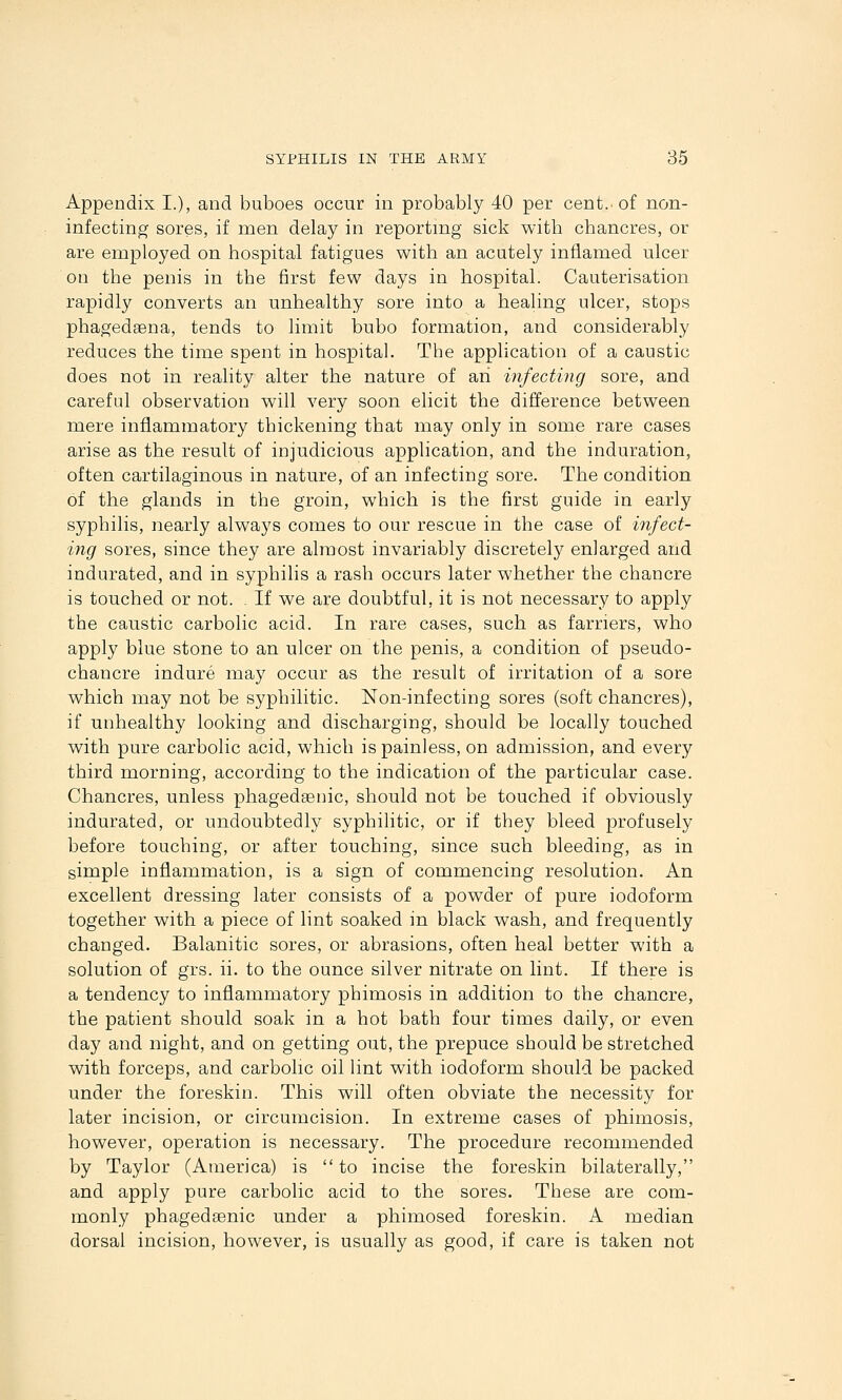 Appendix I.), and buboes occur in probably 40 per cent, of non- infecting sores, if men delay in reporting sick with chancres, or are employed on hospital fatigues with an acutely inflamed ulcer on the penis in the first few days in hospital. Cauterisation rapidly converts an unhealthy sore into a healing ulcer, stops phagedEena, tends to limit bubo formation, and considerably reduces the time spent in hospital. The application of a caustic does not in reality alter the nature of ari infecting sore, and careful observation will very soon elicit the difference between mere inflammatory thickening that may only in some rare cases arise as the result of injudicious application, and the induration, often cartilaginous in nature, of an infecting sore. The condition of the glands in the groin, which is the first guide in early syphilis, nearly always comes to our rescue in the case of infect- ing sores, since they are almost invariably discretely enlarged and indurated, and in syphilis a rash occurs later whether the chancre is touched or not. . If we are doubtful, it is not necessary to apply the caustic carbolic acid. In rare cases, such as farriers, who apply blue stone to an ulcer on the penis, a condition of pseudo- chancre indure may occur as the result of irritation of a sore which may not be syphilitic. Non-infecting sores (soft chancres), if unhealthy looking and discharging, should be locally touched with pure carbolic acid, which is painless, on admission, and every third morning, according to the indication of the particular case. Chancres, unless phagedsenic, should not be touched if obviously indurated, or undoubtedly syphilitic, or if they bleed profusely before touching, or after touching, since such bleeding, as in simple inflammation, is a sign of commencing resolution. An excellent dressing later consists of a powder of pure iodoform together with a piece of lint soaked in black wash, and frequently changed. Balanitic sores, or abrasions, often heal better with a solution of grs. ii. to the ounce silver nitrate on lint. If there is a tendency to inflammatory phimosis in addition to the chancre, the patient should soak in a hot bath four times daily, or even day and night, and on getting out, the prepuce should be stretched with forceps, and carbolic oil lint with iodoform should be packed under the foreskin. This will often obviate the necessity for later incision, or circumcision. In extreme cases of phimosis, however, operation is necessary. The procedure recommended by Taylor (America) is  to incise the foreskin bilaterally, and apply pure carbolic acid to the sores. These are com- monly phagedsenic under a phimosed foreskin. A median dorsal incision, however, is usually as good, if care is taken not