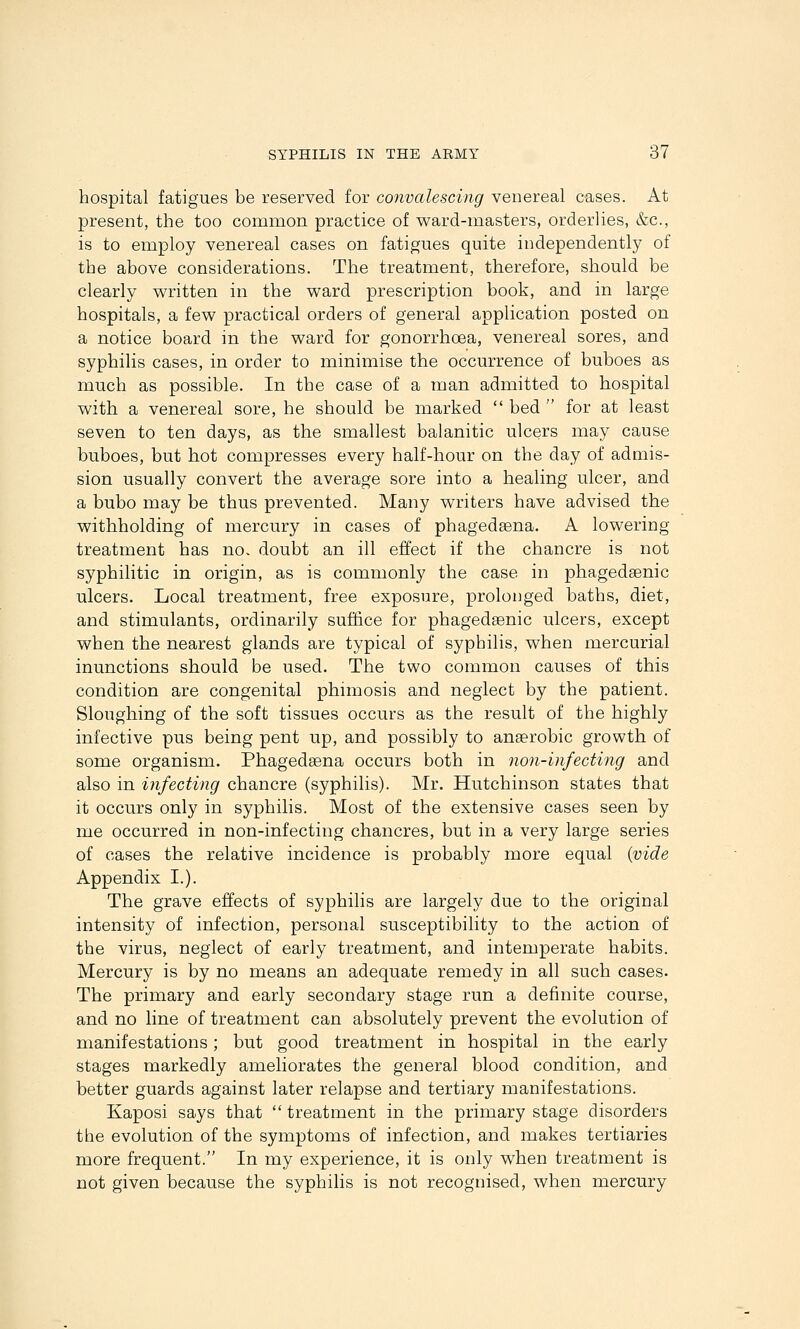 hospital fatigues be reserved for convalescing venereal cases. At present, the too common practice of ward-masters, orderlies, &c., is to employ venereal cases on fatigues quite independently of the above considerations. The treatment, therefore, should be clearly written in the ward prescription book, and in large hospitals, a few practical orders of general application posted on a notice board in the ward for gonorrhoea, venereal sores, and syphilis cases, in order to minimise the occurrence of buboes as much as possible. In the case of a man admitted to hospital with a venereal sore, he should be marked bed for at least seven to ten days, as the smallest balanitic ulcers may cause buboes, but hot compresses every half-hour on the day of admis- sion usually convert the average sore into a healing ulcer, and a bubo may be thus prevented. Many writers have advised the withholding of mercury in cases of phagedeena. A lowering treatment has no. doubt an ill effect if the chancre is not syphilitic in origin, as is commonly the case in phagedsenic ulcers. Local treatment, free exposure, prolonged baths, diet, and stimulants, ordinarily suffice for phagedsenic ulcers, except when the nearest glands are typical of syphilis, when mercurial inunctions should be used. The two common causes of this condition are congenital phimosis and neglect by the patient. Sloughing of the soft tissues occurs as the result of the highly infective pus being pent up, and possibly to anaerobic growth of some organism. Phagedsena occurs both in non-infecting and also in iJifeating chancre (syphilis). Mr. Hutchinson states that it occurs only in syphilis. Most of the extensive cases seen by me occurred in non-infecting chancres, but in a very large series of cases the relative incidence is probably more equal (vide Appendix I.). The grave effects of syphilis are largely due to the original intensity of infection, personal susceptibility to the action of the virus, neglect of early treatment, and intemperate habits. Mercury is by no means an adequate remedy in all such cases. The primary and early secondary stage run a definite course, and no line of treatment can absolutely prevent the evolution of manifestations; but good treatment in hospital in the early stages markedly ameliorates the general blood condition, and better guards against later relapse and tertiary manifestations. Kaposi says that treatment in the primary stage disorders the evolution of the symptoms of infection, and makes tertiaries more frequent. In my experience, it is only when treatment is not given because the syphilis is not recognised, when mercury