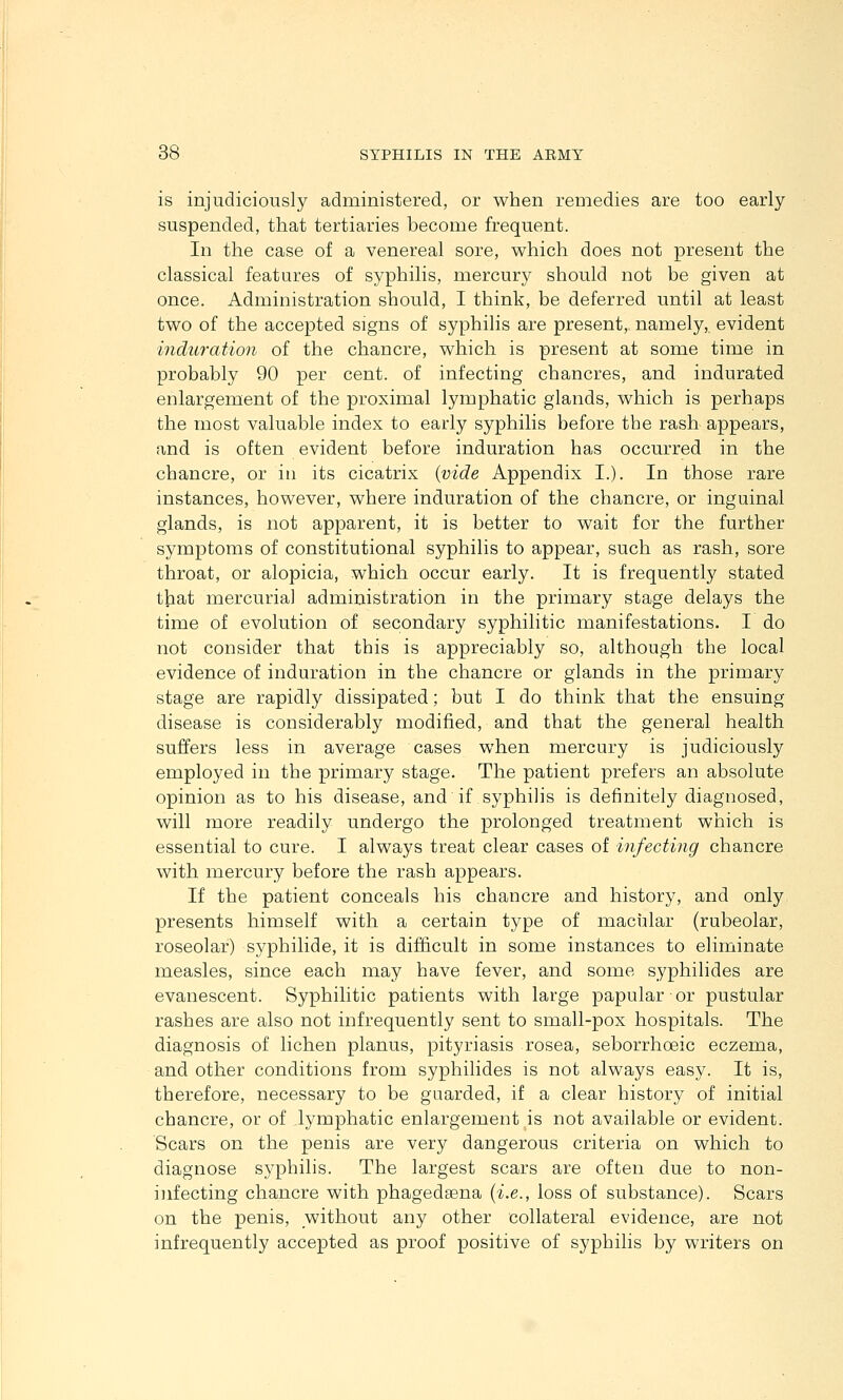 is injudiciously administered, or when remedies are too early suspended, that tertiaries become frequent. In the case of a venereal sore, which does not present the classical features of syphilis, mercury should not be given at once. Administration should, I think, be deferred until at least two of the accepted signs of syphilis are present, namely,, evident induration of the chancre, which is present at some time in probably 90 per cent, of infecting chancres, and indurated enlargement of the proximal lymphatic glands, which is perhaps the most valuable index to early syphilis before the rash appears, and is often evident before induration has occurred in the chancre, or in its cicatrix {vide Appendix I.), In those rare instances, however, where induration of the chancre, or inguinal glands, is not apparent, it is better to wait for the further symptoms of constitutional syphilis to appear, such as rash, sore throat, or alopicia, which occur early. It is frequently stated that mercurial administration in the primary stage delays the time of evolution of secondary syphilitic manifestations. I do not consider that this is appreciably so, although the local evidence of induration in the chancre or glands in the primary stage are rapidly dissipated; but I do think that the ensuing disease is considerably modified, and that the general health suffers less in average cases when mercury is judiciously employed in the primary stage. The patient prefers an absolute opinion as to his disease, and if syphilis is definitely diagnosed, will more readily undergo the prolonged treatment which is essential to cure. I always treat clear cases of infecting chancre with mercury before the rash appears. If the patient conceals his chancre and history, and only presents himself with a certain type of macular (rubeolar, roseolar) syphilide, it is difficult in some instances to eliminate measles, since each may have fever, and some syphilides are evanescent. Syphilitic patients with large papular or pustular rashes are also not infrequently sent to small-pox hospitals. The diagnosis of lichen planus, pityriasis rosea, seborrhoeic eczema, and other conditions from syphilides is not always easy. It is, therefore, necessary to be guarded, if a clear history of initial chancre, or of lymphatic enlargement is not available or evident. Scars on the penis are very dangerous criteria on which to diagnose syphilis. The largest scars are often due to non- i]ifecting chancre with phagedsena {i.e., loss of substance). Scars on the penis, without any other collateral evidence, are not infrequently accepted as proof positive of syphilis by writers on