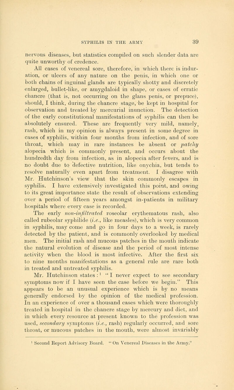 nervous diseases, but statistics compiled on such slender data are quite unworthy of credence. All cases of venereal sore, therefore, in which there is indur- ation, or ulcers of any nature on the penis, in which one or both chains of inguinal glands are typically shotty and discretely enlarged, bullet-like, or amygdaloid in shape, or cases of erratic chancre (that is, not occurring on the glans penis, or prepuce), should, I think, during the chancre stage,'be kept in hospital for observation and treated by mercurial inunction. The detection of the early constitutional manifestations of syphilis can then be absolutely ensured. These are frequently very mild, namely, rash, which in my opinion is always present in some degree in cases of syphilis, within four months from infection, and of sore throat, which may in rare instances be absent or patchy alopecia which is commonly present, and occurs about the hundredth day from infection, as in alopecia after fevers, and is no doubt due to defective nutrition, like onychia, but tends to resolve naturally even apart from treatment. I disagree with Mr. Hutchinson's view that the skin commonly escapes in syphilis. I have extensively investigated this point, and owing to its great importance state the result of observations extending over a period of fifteen years amongst in-patients in military hospitals where every case is recorded. The early no7i-infiltrated roseolar erythematous rash, also called rubeolar syphilide {i.e., like measles), which is very common in syphilis, may come and go in four days to a week, is rarely detected by the patient, and is commonly overlooked by medical men. The initial rash and mucous patches in the mouth indicate the natural evolution of disease and the period of most intense activity when the blood is most infective. After the first six to nine months manifestations as a general rule are rare both in treated and untreated syphilis. Mr. Hutchinson states : ^ I never expect to see secondary symptoms now if I have seen the case before we begin. This appears to be an unusual experience which is by no means generally endorsed by the opinion of the medical profession. In an experience of over a thousand cases which were thoroughly treated in hospital in the chancre stage by mercury and diet, and in which every resource at present known to the profession was used, secondary symptoms [i.e., rash) regularly occurred, and sore throat, or mucous patches in the mouth, were almost invariably