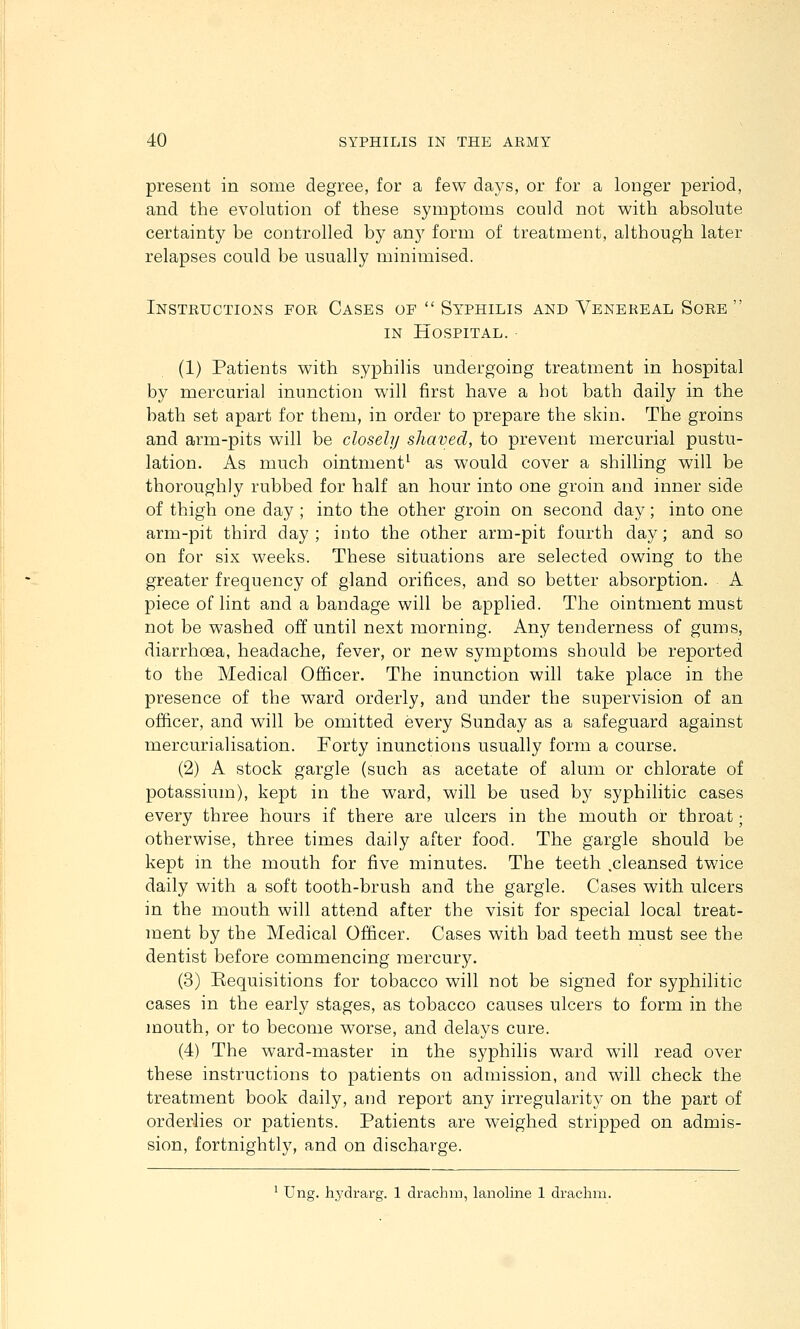 present in some degree, for a few days, or for a longer period, and the evolution of these symptoms could not with absolute certainty be controlled by any form of treatment, although later relapses could be usually minimised. Instructions for Cases of  Syphilis and Venereal Sore  IN Hospital. ■ (1) Patients with syphilis undergoing treatment in hospital by mercurial inunction will first have a hot bath daily in the bath set apart for them, in order to prepare the skin. The groins and arm-pits will be closely shaved, to prevent mercurial pustu- lation. As much ointment^ as would cover a shilling will be thoroughly rubbed for half an hour into one groin and inner side of thigh one day ; into the other groin on second day; into one arm-pit third day ; into the other arm-pit fourth day; and so on for six weeks. These situations are selected owing to the greater frequency of gland orifices, and so better absorption. A piece of lint and a bandage will be applied. The ointment must not be washed off until next morning. Any tenderness of gums, diarrhoea, headache, fever, or new symptoms should be reported to the Medical Officer. The inunction will take place in the presence of the ward orderly, and under the supervision of an officer, and will be omitted every Sunday as a safeguard against mercurialisation. Forty inunctions usually form a course. (2) A stock gargle (such as acetate of alum or chlorate of potassium), kept in the ward, will be used by syphilitic cases every three hours if there are ulcers in the mouth or throat; otherwise, three times daily after food. The gargle should be kept in the mouth for five minutes. The teeth .cleansed twice daily with a soft tooth-brush and the gargle. Cases with ulcers in the mouth will attend after the visit for special local treat- ment by the Medical Officer. Cases with bad teeth must see the dentist before commencing mercury. (3) Requisitions for tobacco will not be signed for syphilitic cases in the early stages, as tobacco causes ulcers to form in the mouth, or to become worse, and delays cure. (4) The ward-master in the syphilis ward wdll read over these instructions to patients on admission, and will check the treatment book daily, and report any irregularity on the part of orderlies or patients. Patients are weighed stripped on admis- sion, fortnightly, and on discharge. ' Ung. hydrarg. 1 drachm, lanoline 1 drachm.