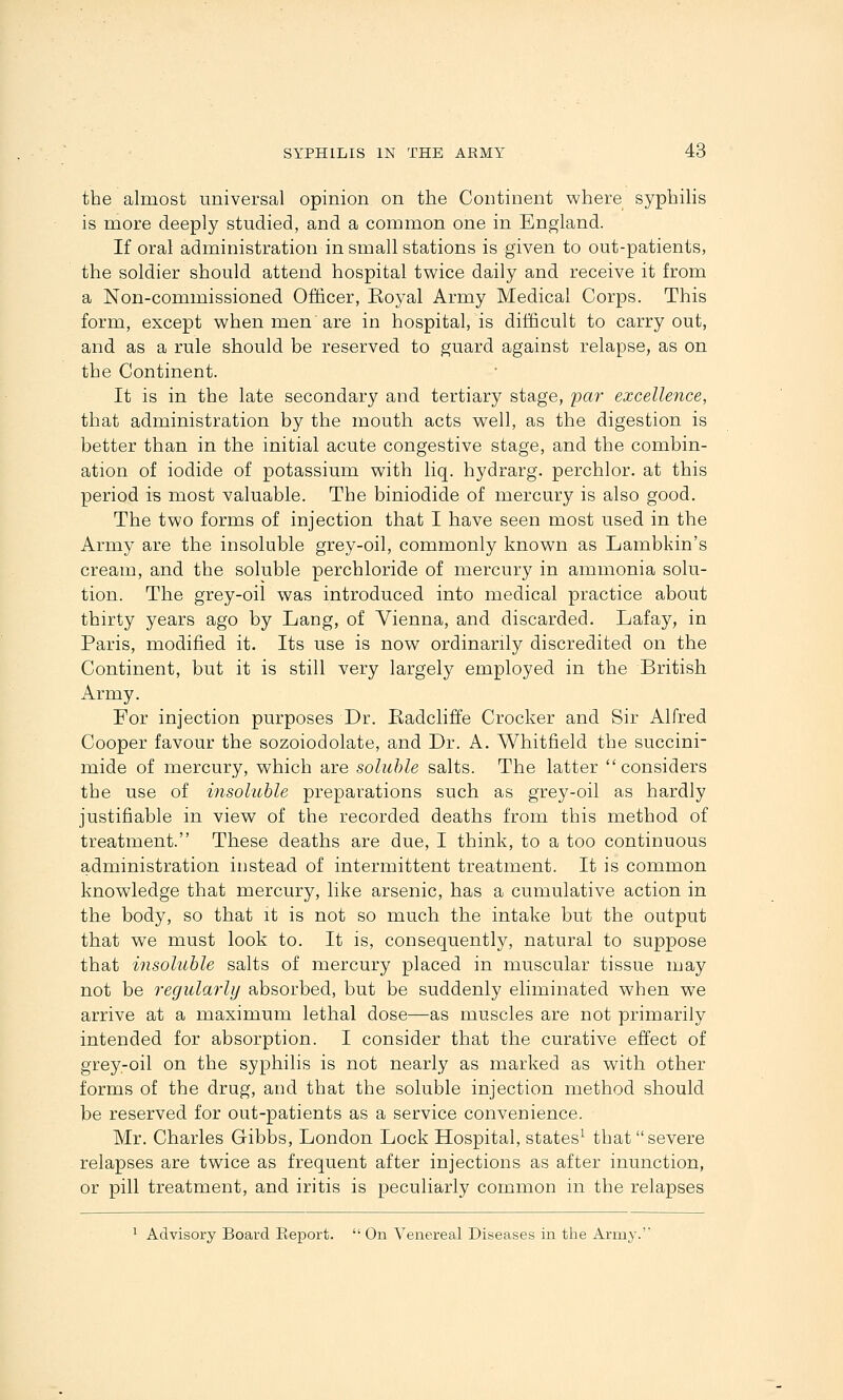 the almost universal opinion on the Continent where syphihs is more deeply studied, and a common one in England. If oral administration in small stations is given to out-patients, the soldier should attend hospital twice daily and receive it from a Non-commissioned Officer, Eoyal Army Medical Corps. This form, except when men are in hospital, is difficult to carry out, and as a rule should be reserved to guard against relapse, as on the Continent. It is in the late secondary and tertiary stage, yar excellence, that administration by the mouth acts well, as the digestion is better than in the initial acute congestive stage, and the combin- ation of iodide of potassium with liq. hydrarg. perchlor. at this period is most valuable. The biniodide of mercury is also good. The two forms of injection that I have seen most used in the Army are the insoluble grey-oil, commonly known as Lambkin's cream, and the soluble perchloride of mercury in ammonia solu- tion. The grey-oil was introduced into medical practice about thirty years ago by Lang, of Vienna, and discarded. Lafay, in Paris, modified it. Its use is now ordinarily discredited on the Continent, but it is still very largely employed in the British Army. For injection purposes Dr. Eadcliffe Crocker and Sir Alfred Cooper favour the sozoiodolate, and Dr. A. Whitfield the succini- mide of mercury, which are soluble salts. The latter considers the use of insoluhle preparations such as grey-oil as hardly justifiable in view of the recorded deaths from this method of treatment. These deaths are due, I think, to a too continuous administration instead of intermittent treatment. It is common knowledge that mercury, like arsenic, has a cumulative action in the body, so that it is not so much the intake but the output that we must look to. It is, consequently, natural to suppose that insoluble salts of mercury placed in muscular tissue may not be j'egulm'ly absorbed, but be suddenly eliminated when we arrive at a maximum lethal dose—as muscles are not primarily intended for absorption. I consider that the curative effect of grey-oil on the syphilis is not nearly as marked as with other forms of the drug, and that the soluble injection method should be reserved for out-patients as a service convenience. Mr. Charles Gibbs, London Lock Hospital, states^ that severe relapses are twice as frequent after injections as after inunction, or pill treatment, and iritis is peculiarly common in the relapses