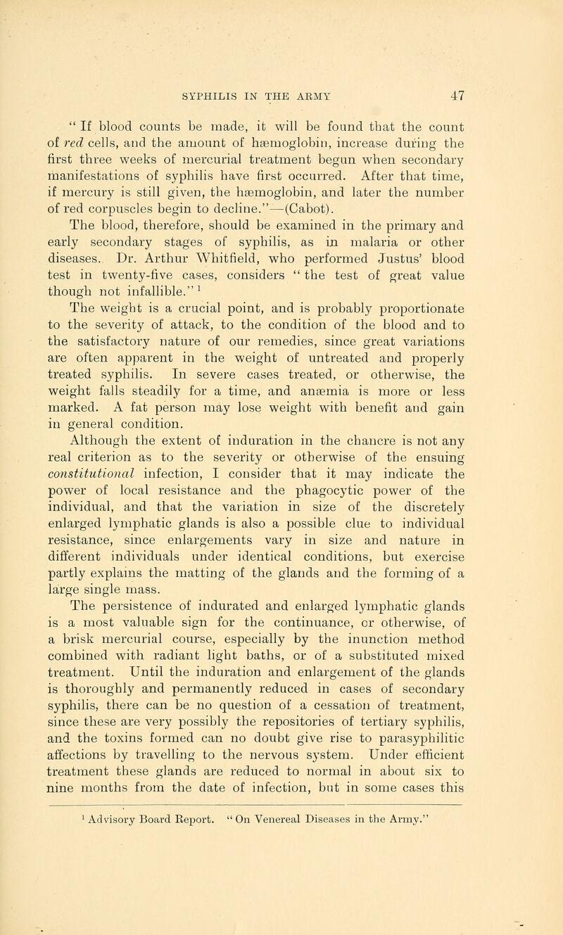  If blood counts be made, ifc will be found that the count of -red cells, and the amount of hsemoglobin, increase during the first three weeks of mercurial treatment began when secondary manifestations of syphilis have first occurred. After that time, if mercury is still given, the hEemoglobin, and later the number of red corpuscles begin to decline.—(Cabot). The blood, therefore, should be examined in the primary and early secondary stages of syphilis, as in malaria or other diseases. Dr. Arthur Whitfield, who performed Justus' blood test in twenty-five cases, considers  the test of great value though not infallible.^ The weight is a crucial point, and is probably proportionate to the severity of attack, to the condition of the blood and to the satisfactory nature of our remedies, since great variations are often apparent in the weight of untreated and properly treated syphilis. In severe cases treated, or otherwise, the weight falls steadily for a time, and anaemia is more or less marked. A fat person may lose weight with benefit and gain in general condition. Although the extent of induration in the chancre is not any real criterion as to the severity or otherwise of the ensuing constitutional infection, I consider that it may indicate the power of local resistance and the phagocytic power of the individual, and that the variation in size of the discretely enlarged lymphatic glands is also a possible clue to individual resistance, since enlargements vary in size and nature in different individuals under identical conditions, but exercise partly explains the matting of the glands and the forming of a large single mass. The persistence of indurated and enlarged lymphatic glands is a most valuable sign for the continuance, or otherwise, of a brisk mercurial course, especially by the inunction method combined with radiant light baths, or of a substituted mixed treatment. Until the induration and enlargement of the glands is thoroughly and permanently reduced in cases of secondary syphilis, there can be no question of a cessation of treatment, since these are very possibly the repositories of tertiary syphilis, and the toxins formed can no doubt give rise to parasyphilitic affections by travelling to the nervous system. Under efficient treatment these glands are reduced to normal in about six to nine months from the date of infection, but in some cases this
