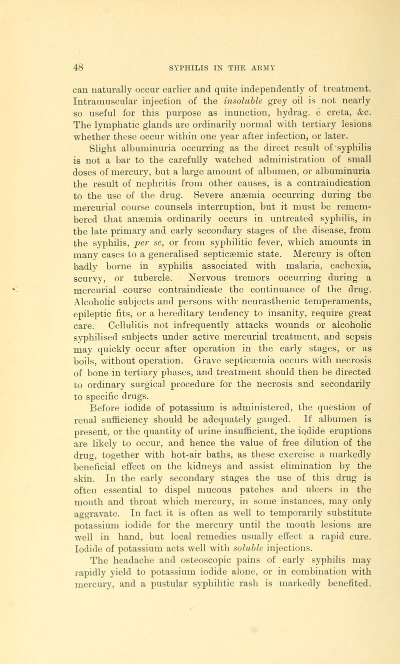 can naturally occur earlier and quite independently of treatment. Intramuscular injection of the insoluble grey oil is not nearly so useful for this purpose as inunction, hydrag. c creta, &c. The lymphatic glands are ordinarily normal with tertiary lesions whether these occur within one year after infection, or later. Slight albuminuria occurring as the direct result of 'syphilis is not a bar to the carefully watched administration of small doses of mercury, but a large amount of albumen, or albuminuria the result of nephritis from other causes, is a contraindication to the use of the drug. Severe anaemia occurring during the mercurial course counsels interruption, but it must be remem- bered that anaemia ordinarily occurs in untreated syphilis, in the late primary and early secondary stages of the disease, from the syphilis, pe?- se, or from syphilitic fever, which amounts in many cases to a generalised septicaemic state. Mercury is often badly borne in syphilis associated with malaria, cachexia, scurvy, or tubercle. Nervous tremors occurring during a mercurial course contraindicate the continuance of the drug. Alcoholic subjects and persons with- neurasthenic temperaments, epileptic fits, or a hereditary tendency to insanity, require great care. Cellulitis not infrequently attacks wounds or alcoholic syphilised subjects under active mercurial treatment, and sepsis may quickly occur after operation in the early stages, or as boils, without operation. Grave septicaemia occurs with necrosis of bone in tertiary phases, and treatment should then be directed to ordinary surgical procedure for the necrosis and secondarily to specific drugs. Before iodide of potassium is administered, the question of renal sufficiency should be adequately gauged. If albumen is present, or the quantity of urine insufficient, the iqdide eruptions are likely to occur, and hence the value of free dilution of the drug, together with hot-air baths, as these exercise a markedly beneficial effect on the kidneys and assist elimination by the skin. In the early secondary stages the use of this drug is often essential to dispel mucous patches and ulcers in the mouth and throat which mercury, in some instances, may only aggravate. In fact it is often as well to temporarily substitute potassium iodide for the mercury until the mouth lesions are well in hand, but local remedies usually effect a rapid cure. Iodide of potassium acts well with soluble injections. The headache and osteoscopic pains of early syphilis may rapidly yield to potassium iodide alone, or in combination with mercury, and a pustular syphilitic rash is markedly benefited.