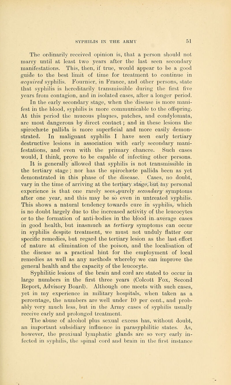 The ordinarily received opinion is, that a person should not marry until at least two years after the last seen secondary manifestations. This, then, if true, would appear to be a good guide to the best limit of time for treatment to continue in acquired syphilis. Fournier, in France, and other persons, state that syphilis is hereditarily transmissible during the first five years from contagion, and in isolated cases, after a longer period. In the early secondary stage, when the 'disease is more mani- fest in the blood, syphilis is more communicable to the offspring. At this period the mucous plaques, patches, and condylomata, are most dangerous by direct contact; and in these lesions the spirochsete pallida is more superficial and more easily demon- strated. In malignant syphilis I have seen early tertiary destructive lesions in association with early secondary mani- festations, and even with the primary chancre. Such cases would, I think, prove to be capable of infecting other persons. It is generally allowed that syphilis is not transmissible in the tertiary stage ; nor has the spirochsete pallida been as yet demonstrated in this phase of the disease. , Cases, no doubt, vary in the time of arriving at the ter!ti-airy.'.stag(r,'but. Iny personal experience is that one rarely seesvpurely seco?icZar^' symptoms after one year, and this may be so even in untreated syphilis. This shows a natural tendency towards cure in syphilis, which is no doubt largely due to the increased activity of the leucocytes or to the formation of anti-bodies in the bjbod in. average cases in good health, but inasmuch as tertiary symptoms can occur in syphilis despite treatment, we must not unduly flatter our specific remedies, but regard the tertiary lesion as the last effort of nature at elimination of the poison, and the localisation of the disease as a practical hint for the employment of local remedies as well as any methods whereby we can improve the general health and the capacity of the leucocyte. Syphilitic lesions of the brain and cord are stated to occur in large numbers in the first three years (Colcott Fox, Second Report, Advisory Board). Although one meets with such cases, yet in my experience in military hospitals, when taken as a percentage, the numbers are well under 10 per cent., and prob- ably very much less, but in the Army cases of syphilis usually receive early and prolonged treatment. The abuse of alcohol plus sexual excess has, without doubt, an important subsidiary influence in parasyphilitic states. As, however, the proximal lyinphatic glands are so very early in- fected in syphilis, the spinal cord and brain in the first instance
