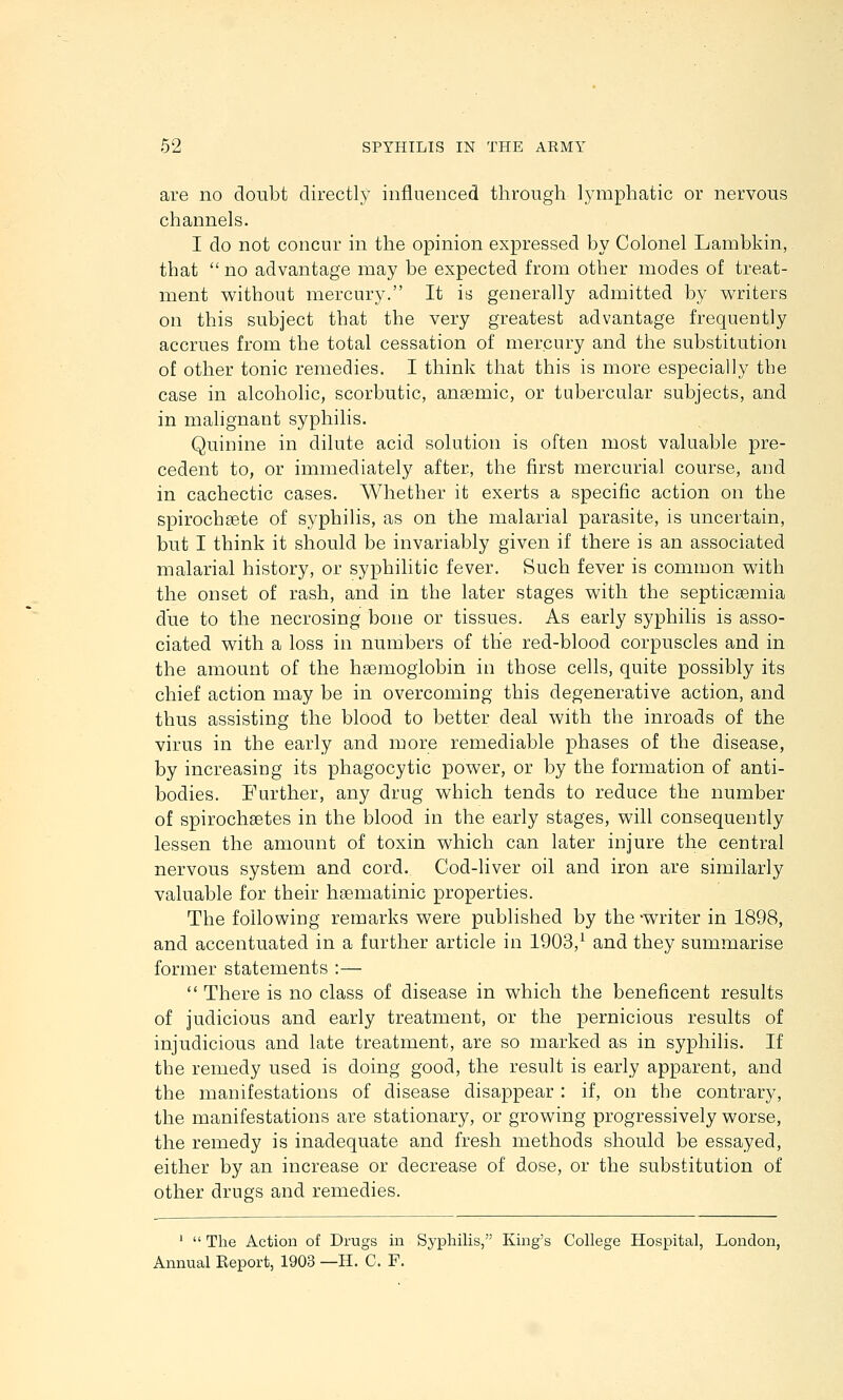 are no doubt directly influenced through lymphatic or nervous channels. I do not concur in the opinion expressed by Colonel Lambkin, that  no advantage may be expected from other modes of treat- ment without mercury. It is generally admitted by w^riters on this subject that the very greatest advantage frequently accrues from the total cessation of mercury and the substitution of other tonic remedies. I think that this is more especially the case in alcoholic, scorbutic, anaemic, or tubercular subjects, and in mahgnant syphilis. Quinine in dilute acid solution is often most valuable pre- cedent to, or immediately after, the first mercurial course, and in cachectic cases. Whether it exerts a specific action on the spirochgete of syphilis, as on the malarial parasite, is uncertain, but I think it should be invariably given if there is an associated malarial history, or syphilitic fever. Such fever is common with the onset of rash, and in the later stages with the septicaemia due to the necrosing bone or tissues. As early syphilis is asso- ciated with a loss in numbers of the red-blood corpuscles and in the amount of the hEemogiobin in those cells, quite possibly its chief action may be in overcoming this degenerative action, and thus assisting the blood to better deal with the inroads of the virus in the early and more remediable phases of the disease, by increasiug its phagocytic power, or by the formation of anti- bodies. Further, any drug which tends to reduce the number of spirochsetes in the blood in the early stages, will consequently lessen the amount of toxin which can later injure the central nervous system and cord. Cod-liver oil and iron are similarly valuable for their hgematinic properties. The following remarks were published by the -writer in 1898, and accentuated in a further article in 1903,^ and they summarise former statements :—  There is no class of disease in which the beneficent results of judicious and early treatment, or the pernicious results of injudicious and late treatment, are so marked as in syphilis. If the remedy used is doing good, the result is early apparent, and the manifestations of disease disappear: if, on the contrary, the manifestations are stationary, or growing progressively worse, the remedy is inadequate and fresh methods should be essayed, either by an increase or decrease of dose, or the substitution of other drugs and remedies. '  The Action of Drugs in Syphilis, King's College Hospital, London, Annual Report, 1903 —H. C. F.
