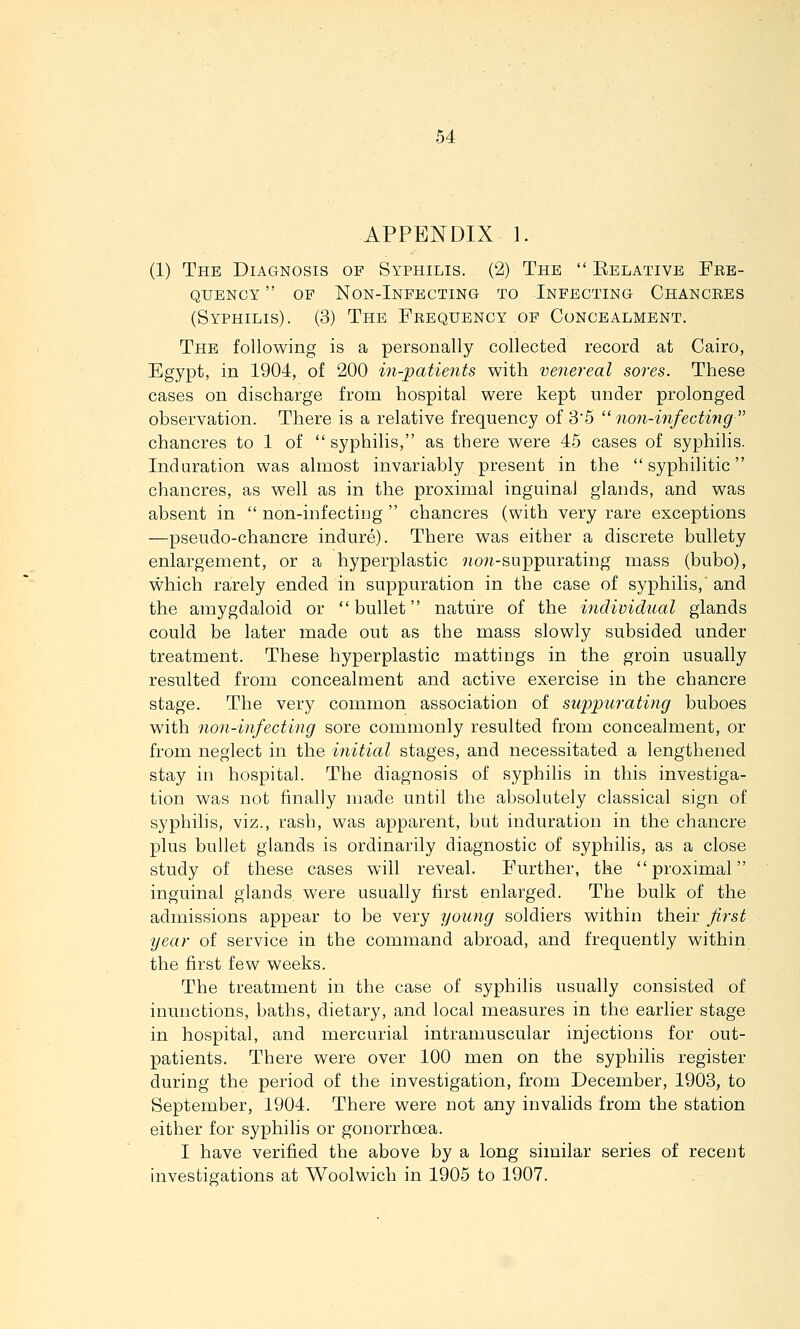 APPENDIX 1. (1) The Diagnosis of Syphilis. (2) The  Eelative Fre- quency  OF Non-Infecting to Infecting Chancres (Syphilis). (3) The Frequency of Concealment. The following is a personally collected record at Cairo, Egypt, in 1904, of 200 in-patie7its with venereal sores. These cases on discharge from hospital were kept under prolonged observation. There is a relative frequency of 3'5 non-mfecting chancres to 1 of  syphilis, as there were 45 cases of syphilis. Induration was almost invariably present in the syphilitic chancres, as well as in the proximal inguinal glands, and was absent in  non-infecting  chancres (with very rare exceptions —pseudo-chancre indure). There was either a discrete bullety enlargement, or a hyperplastic 9io;i-SLippurating mass (bubo), which rarely ended in suppuration in the case of syphilis, and the amygdaloid or bullet nature of the individual glands could be later made out as the mass slowly subsided under treatment. These hyperplastic mattings in the groin usually resulted from concealment and active exercise in the chancre stage. The very common association of suppurating buboes with non-infecting sore commonly resulted from concealment, or from neglect in the initial stages, and necessitated a lengthened stay in hospital. The diagnosis of syphilis in this investiga- tion was not finally made until the absolutely classical sign of syphilis, viz., rash, was apparent, but induration in the chancre plus bullet glands is ordinarily diagnostic of syphilis, as a close study of these cases will reveal. Further, the proximal inguinal glands were usually first enlarged. The bulk of the admissions appear to be very young soldiers within their first year of service in the command abroad, and frequently within the first few weeks. The treatment in the case of syphilis usually consisted of inunctions, baths, dietary, and local measures in the earlier stage in hospital, and mercurial intramuscular injections for out- patients. There were over 100 men on the syphilis register during the period of the investigation, from December, 1903, to September, 1904. There were not any invalids from the station either for syphilis or gonorrhoea. I have verified the above by a long similar series of recent investigations at Woolwich in 1905 to 1907.