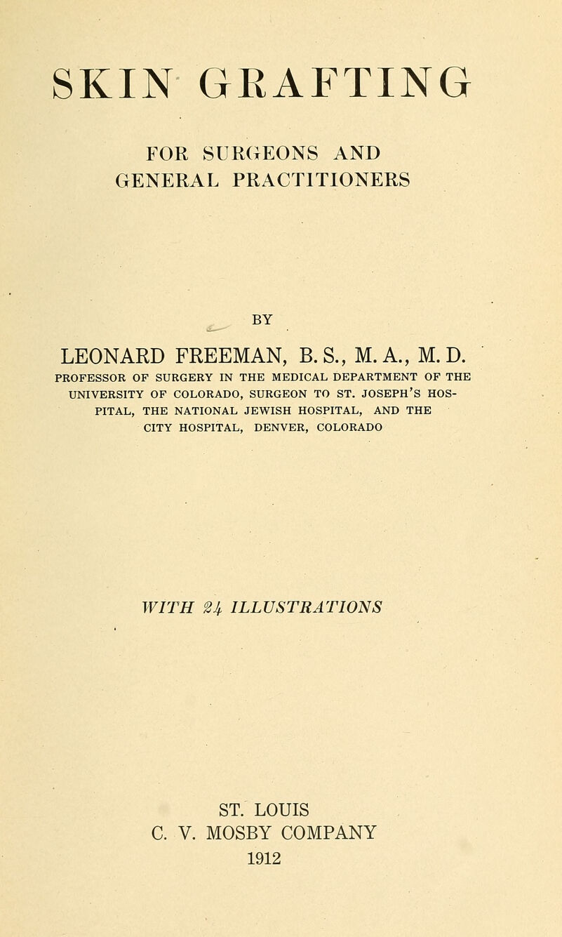 FOR SURGEONS AND GENERAL PRACTITIONERS BY LEONARD FREEMAN, B.S., M.A., M. D. PROFESSOR OF SURGERY IN THE MEDICAL DEPARTMENT OF THE UNIVERSITY OF COLORADO, SURGEON TO ST. JOSEPH'S HOS- PITAL, THE NATIONAL JEWISH HOSPITAL, AND THE CITY HOSPITAL, DENVER, COLORADO WITH 2^ ILLUSTRATIONS ST. LOUIS C. V. MOSBY COMPANY 1912