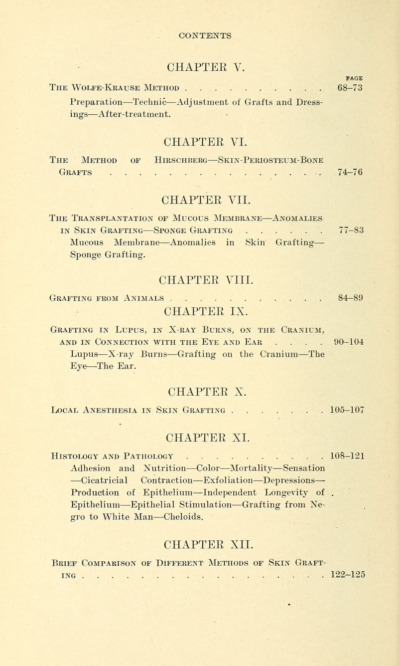 CHAPTER V. PAGE The Wolfe-Kbause Method 68-73 Preparation—Technic—Adjustment of Grafts and Dress- ings—After-treatment. CHAPTER VI. The Method of Hikschbeeg—Skin-Periosteum-Bone Grafts ■. 74-76 CHAPTER VII. The TtiANSPLANTATioN OF Mucoxjs ]\'Iembranei—Anomalies IN Skin Grafting—Sponge Grafting 77-83 Mucous Membrane—Anomalies in Skin Grafting— Sponge Grafting. CHAPTER VIII. Grafting from Animals 84-89 CHAPTER IX. Gkafting in Lupus, in X-ray Burns, on the Cranium, and in Connection with the E^e and Ear .... 9CK-104 Lupus—X-ray Burns—Grafting on the Cranium—The Eye—The Ear. CHAPTER X. Local Anesthesia in Skin Grafting 105-107 CHAPTER XL Histology and Pathology 108-121 Adhesion and Nutrition—Color—Mortality—Sensation —Cicatricial Contraction—Exfoliation—^Depressions— Production of Epithelium—Independent Longevity of . Epithelium—Epithelial Stimulation—Grafting from Ne- gro to White Man—Cheloids. CHAPTER XII. Brief Comparison of Different Methods of Skin Graft- ing 122-125