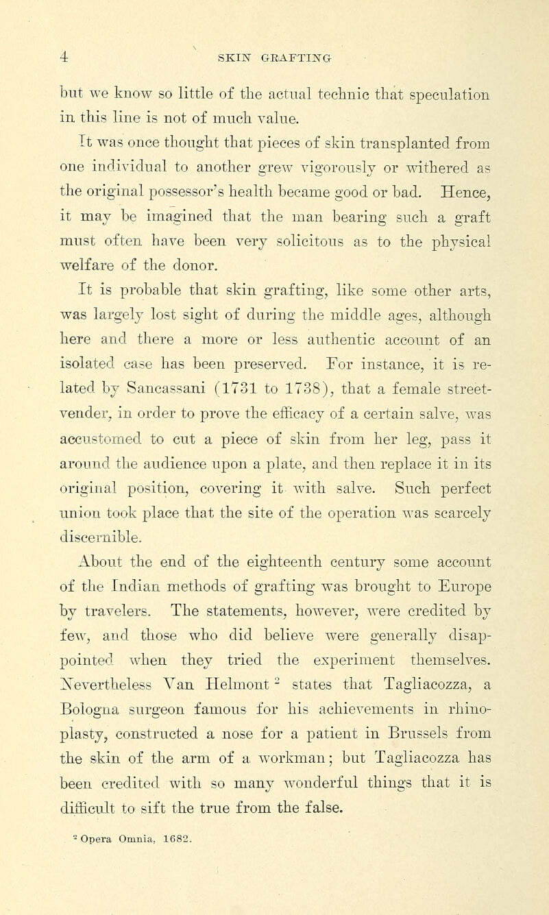 but we know so little of the actual teclinic that speculation in this line is not of much value. It was once thought that pieces of skin transplanted from one individual to another grew vigorously or withered as the original possessor's health became good or bad. Hence, it may be imagined that the man bearing such a graft must often have been very solicitous as to the physical welfare of the donor. It is probable that skin grafting, like some other arts, was largely lost sight of during the middle ages, although here and there a more or less authentic accoimt of an isolated case has been preserved. For instance, it is re- lated by Sancassani (1731 to 1738), that a female street- vender, in order to prove the efficacy of a certain salve, was accustomed to cut a piece of skin from her leg, pass it around the audience upon a plate, and then replace it in its original position, covering it with salve. Such perfect union took place that the site of the operation was scarcely discernible. About the end of the eighteenth century some account of the Indian methods of grafting was brought to Europe by travelers. The statements, however, were credited by few, and those who did believe were generally disap- pointed when they tried the experiment themselves. ^Nevertheless Van Helmont ^ states that Tagliacozza, a Bologna surgeon famous for his achievements in rhino- plasty, constructed a nose for a patient in Brussels from the skin of the arm of a workman; but Tagliacozza has been credited with so many wonderful things that it is difficult to sift the true from the false. Opera Omnia, 1682.