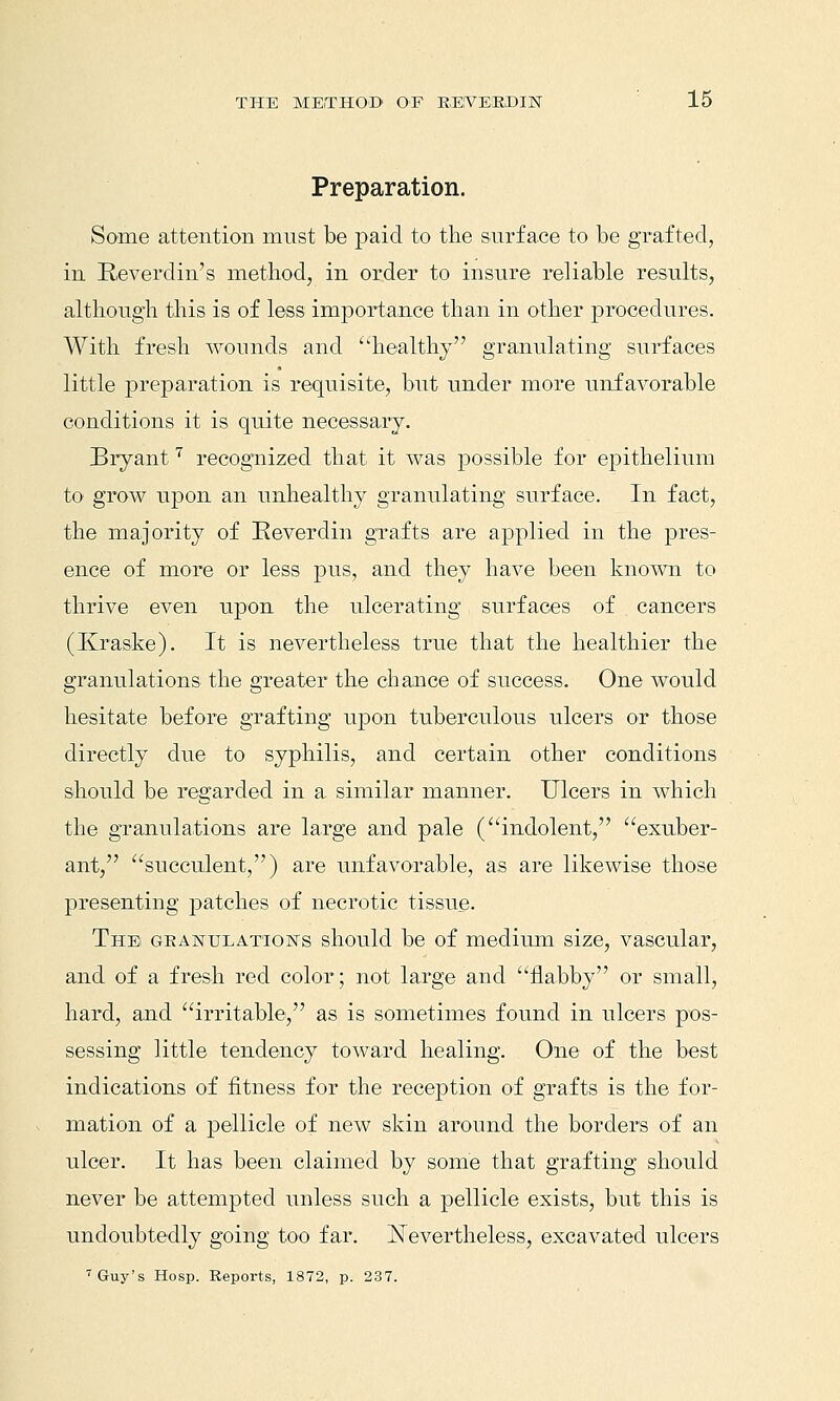 Preparation. Some attention must be j)aicl to the surface to be grafted, in Reverdiii's method, in order to insure reliable results, although this is of less importance than in other procedures. With fresh wounds and healthy granulating surfaces little preparation is requisite, but under more unfavorable conditions it is quite necessary. Bryant''' recognized that it was possible for epithelium to grow upon an unhealthy granulating surface. In fact, the majority of Eeverdin grafts are applied in the pres- ence of more or less pus, and they have been known to thrive even upon the ulcerating surfaces of cancers (Kraske). It is nevertheless true that the healthier the granulations the greater the chance of success. One would hesitate before grafting upon tuberculous ulcers or those directly due to syphilis, and certain other conditions should be regarded in a similar manner. Ulcers in which the granulations are large and pale (indolent, exuber- ant, succulent,) are unfavorable, as are likewise those presenting patches of necrotic tissue. Thei geanulation's should be of medium size, vascular, and of a fresh red color; not large and flabby or small, hard, and irritable, as is sometimes found in ulcers pos- sessing little tendency toward healing. One of the best indications of fitness for the reception of grafts is the for- mation of a pellicle of new skin around the borders of an ulcer. It has been claimed by some that grafting should never be attempted unless such a pellicle exists, but this is undoubtedly going too far. ^Nevertheless, excavated ulcers 'Guy's Hosp. Reports, 1872, p. 237.