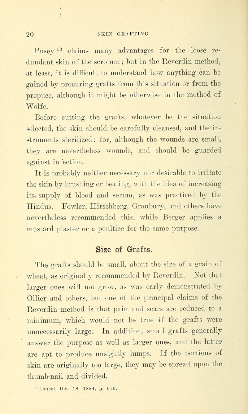 Pusey ^^ claims many advantages for the loose re- dnndant skin of the scrotum; but in the Reverdin method, at least, it is difficult to imderstand how anything can be gained by procuring grafts from this situation or from the prepuce, although it might be otherwise in the method of Wolfe. Before cutting the grafts, whatever be the situation selected, the skin should be carefully cleansed, and the'in- struments sterilized; for, although the wounds are small, they are nevertheless wounds, and should be guarded against infection. It is probably neither necessary nor desirable to irritate the skin by brushing or beating, with the idea of increasing itsv supply of blood and sennn, as was practiced by the Hindus. Fowler, Ilirschberg, Granbury, and others have nevertheless recommended this, while Berger applies a mustard plaster or a poultice for the same purpose. Size of Grafts. The grafts should be small, about the size of a grain of wheat, as originally recommended by Reverdin. jSTot that larger ones will not grow, as was early demonstrated by Oilier and others, but one of the principal claims of the Reverdin method is that pain and scars are reduced to a minimum, which would not be true if the grafts were unnecessarily large. In addition, small grafts generally answer the purpose as well as larger ones, and the latter are apt to produce unsightly lumps. If the portions of skin are originally too large, they may be spread upon the thumb-nail and divided.