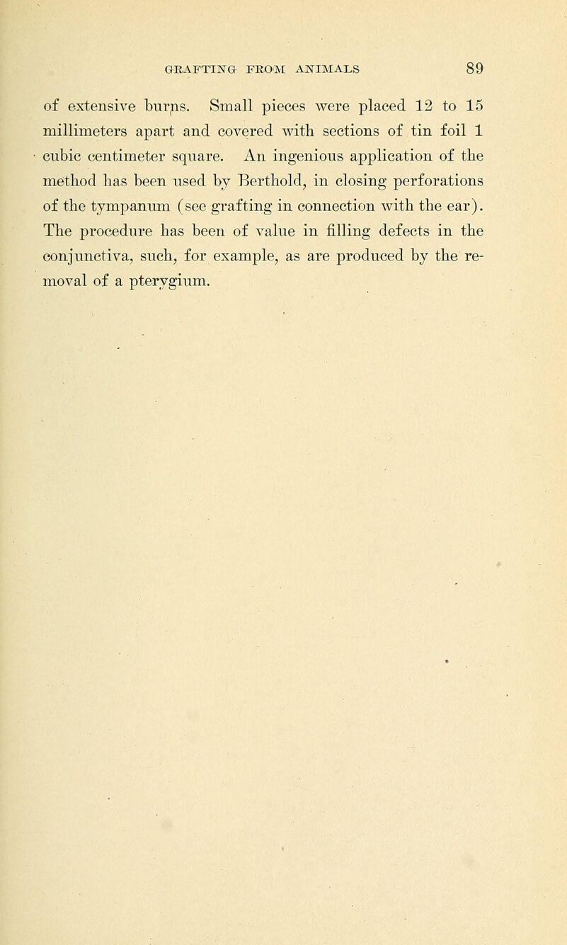 of extensive burps. Small pieces were placed 12 to 15 millimeters apart and covered with sections of tin foil 1 cubic centimeter square. An ingenious application of the method has been used bj Berthold, in closing perforations of the tympanum (see grafting in connection with the ear). The procedure has been of value in filling defects in the conjunctiva, such, for example, as are produced by the re- moval of a pterygium.
