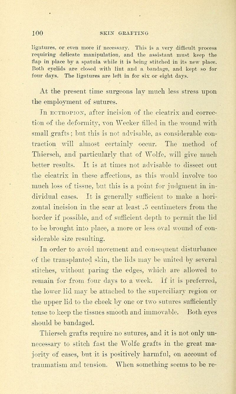 ligatures, or even more if necessary. This is a veiy difficult process requiring delicate manipulation, and the assistant must keep the flap in place by a spatula while it is being stitched in its new place. Both eyelids are closed with lint and a bandage, and kept so for four days. The ligatures are left in for six or eight days. At the present time surgeons lay much less stress upon the employment of sutures. In ecteopiojnt, after incision of the cicatrix and correc- tion of the deformity, von Wecker filled in the wound with small grafts; but this is not advisable, as considerable con- traction will almost certainly occur. The method of Thiersch, and particularly that of Wolfe, will give much better results. It is at times not advisable to dissect out the cicatrix in these affections, as this would involve too much loss of tissue, but this is a point for judgment in in- dividual cases. It is generally sufficient to make a hori- zontal incision in the scar at least .5 centimeters from the border if possible, and of sufficient depth to permit the lid to be brought into place, a more or less oval wound of con- siderable size resulting. In order to avoid movement and consequent disturbance of the transplanted skin, the lids may be united by several stitches, without paring the edges, whicli are allowed to remain for from four days to a week. If it is preferred, the lower lid may be attached to the superciliary region or the upper lid to the cheek by one or two sutures sufficiently tense to keep the tissues smooth and immovable. Both eyes should be bandaged. Thiersch grafts require no sutures, and it is not only un- necessary to stitch fast the Wolfe grafts in the great ma- jority of cases, but it is positively harmful, on account of traumatism and tension. When something seems to be re-