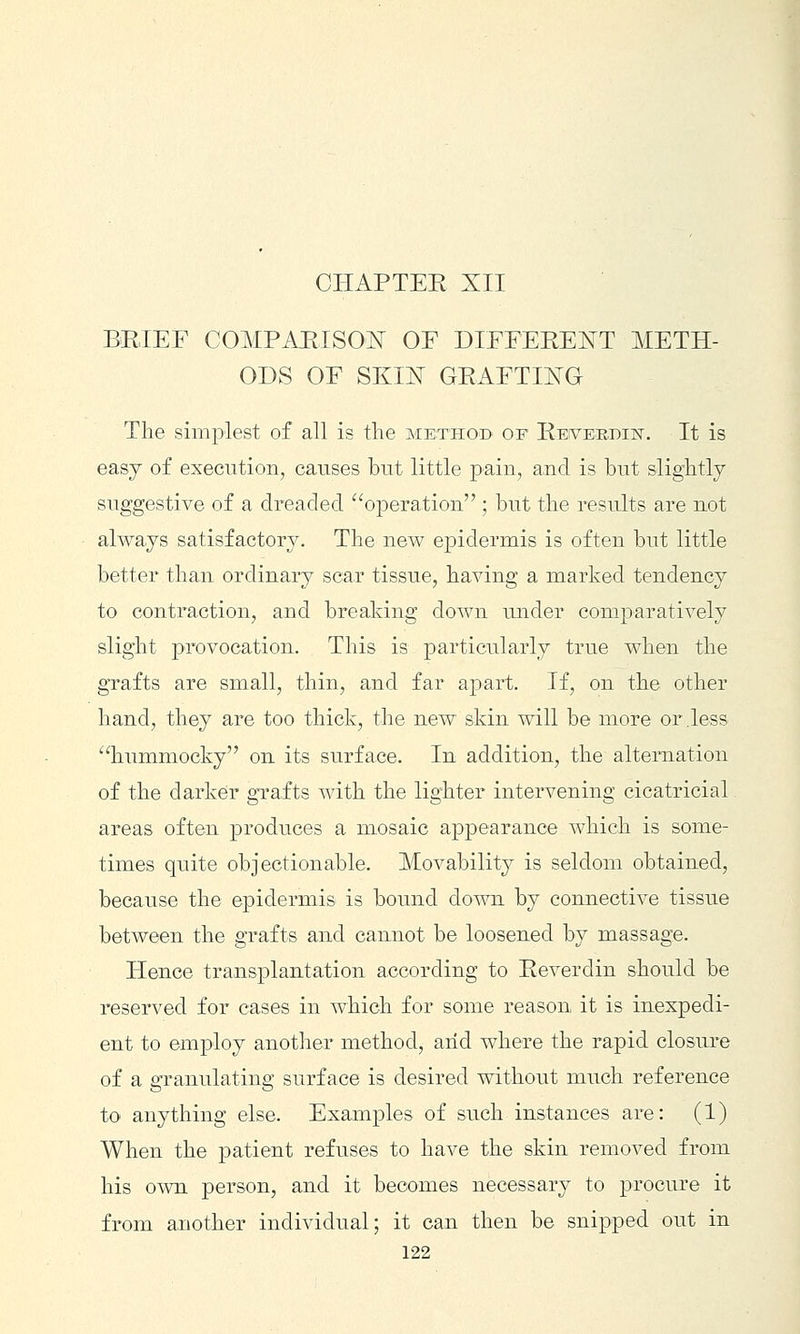 CHAPTEE XII BRIEF COMPAEISOX OF DIFFERENT METH- ODS OF SKK^ GRAFTING The simplest of all is the method of Reiveedhst. It is easy of execution, causes but little pain, and is but slightly suggestive of a dreaded operation ; but the results are not always satisfactory. The new epidermis is often but little better than ordinary scar tissue, having a marked tendency to contraction, and breaking down under comparatively slight provocation. This is particirlarly true when the grafts are small, thin, and far apart. If, on the other hand, they are too thick, the new skin will be more or .less hummocky on its surface. In addition, the alternation of the darker grafts with the lighter intervening cicatricial areas often produces a mosaic appearance which is some- times quite objectionable. IVLovability is seldom obtained, because the epidermis is bound down by connective tissue between the grafts and cannot be loosened by massage. Hence transplantation according to Reverdin should be reserved for cases in which for some reason it is inexpedi- ent to employ another method, arid where the rapid closure of a granulating surface is desired without much reference to anything else. Examples of such instances are: (1) When the patient refuses to have the skin removed from his own person, and it becomes necessary to procure it from another individual; it can then be snipped out in