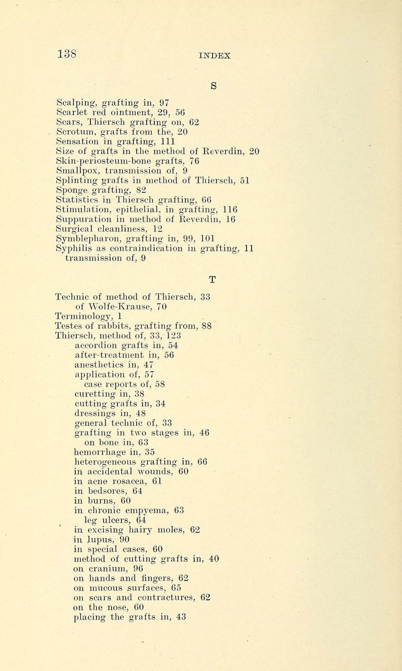 s Scalping, grafting in, 97 Scarlet red ointment, 29, 56 Scars, Thiersch grafting on, 62 Scrotum, grafts from the, 20 Sensation in grafting, 111 Size of grafts in the method of Reverdin, 20' Skin-periosteum-bone grafts, 76 Smallpox, transmission of, 9 Splinting grafts in method of Thiersch, 51 Sponge grafting, 82 Statistics in Thiersch grafting, 66 Stimulation, epithelial, in grafting, 116 Suppuration in method of Reverdin, 16 Surgical cleanliness, 12 Symblepharon, grafting in, 99, 101 Syphilis as contraindication in grafting, 11 transmission of, 9 Technic of method of Thiersch, 33 of Wolfe-Krause, 70 Terminology, 1 Testes of rabbits, grafting from, 88 Thiersch, method of, 33, 123 accordion grafts in, 54 after-treatment in, 56 anesthetics in, 47 application of, 57 ease reports of, 58 curetting in, 38 cutting grafts in, 34 dressings in, 48 general technic of, 33 grafting in two stages in, 46 on bone in, 63 hemorrhage in, 35 heterogeneous grafting in, 66 in accidental wounds, 60 in acne rosacea, 61 in bedsores, 64 in burns, 60 in chronic empyema, 63 leg ulcers, 64 in excising hairy moles, 62 in lupus, 90 in special cases, 60 method of cutting grafts in, 40 on cranium, 96 on hands and fingers, 62 on mucous surfaces, 65 on scars and contractures, 62 on the nose, 60 placing the grafts in, 43