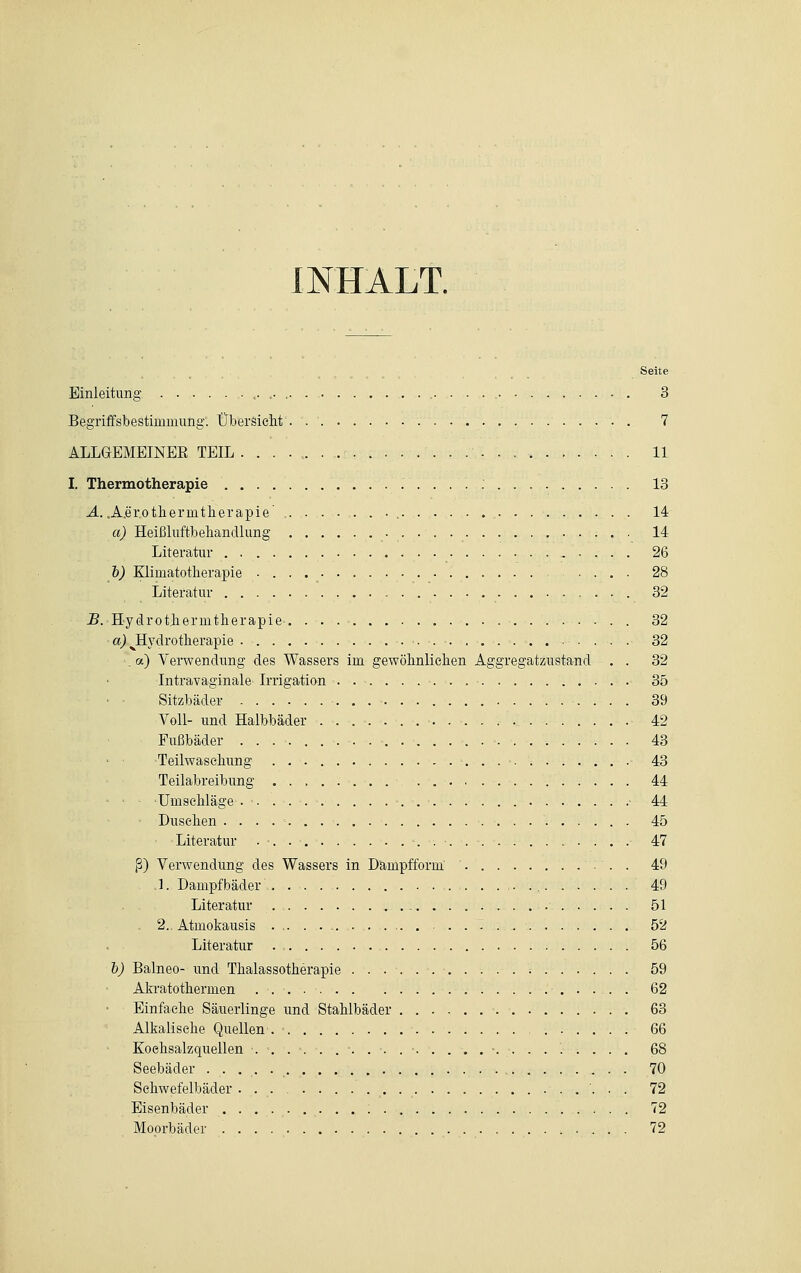 INHALT. Seite Einleitimg ,-,•.■. 3 Begriffsbestimmung. Übersieht'. . 7 ALLGEMEINER TEIL • 11 I. Thermotherapie 13 A. .A.er.othermtherapie • , 14 a) Heißluftbehancllung 14 Literatur 26 b) Klimatotherapie • . . 28 Literatur 32 B. Hydrothernitherapie 32 a) ^Hydrotherapie 32 . a) Verwendung des Wassers im gewöbnlieben Aggregatzustand . . 32 Intravaginale Irrigation . 35 Sitzbäder 39 Voll- und Halbbäder ............. 42 Fußbäder . • 43 Teilwaseliung 43 Teilabreibung 44 Umschläge . 44 ' Dusehen . . . 45 Literatur . ■ .............. 47 ß) Verwendung des Wassers in Dampfform 49 .1. Dampfbäder 49 Literatur 51 2.. Atmokausis . 52 Literatur 56 i) Balneo- und Thalassotherapie ; 59 Akratotherinen . . 62 Einfache Säuerlinge und Stahlbäder 63 Alkalisehe Quellen . > 66 Koehsalzquellen ........................... 68 Seebäder 70 Schwefelbäder . 72 Eisenbäder 72 Moorbäder 72