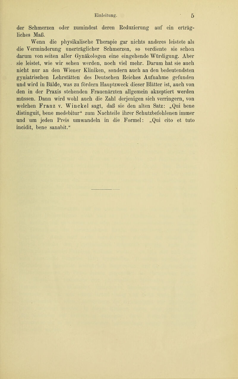 der Schmerzen oder zumindest deren Reduzierung auf ein erträg- liches Maß. Wenn die physikalische Therapie gar nichts anderes leistete als die Verminderung unerträglicher Schmerzen, so verdiente sie schon darum von Seiten aller Gynäkologen eine eingehende Würdigung. Aber sie leistet, wie wir sehen werden, noch viel mehr. Darum hat sie auch nicht nur an den Wiener Kliniken, sondern auch an den bedeutendsten gyniatrischen Lehrstätten' des Deutschen Reiches Aufnahme gefunden und wird in Bälde, was zu fördern Hauptzweck dieser Blätter ist, auch von den in der Praxis stehenden Frauenärzten allgemein akzeptiert werden müssen. Dann wird wohl auch die Zahl derjenigen sich verringern, von welchen Franz v. Winckel sagt, daß sie den alten Satz: „Qui bene distinguit, bene medebitur zum Nachteile ihrer Schutzbefohlenen immer und um jeden Preis umwandeln in die Formel: „Qui cito et tuto incidit, bene sanabit.