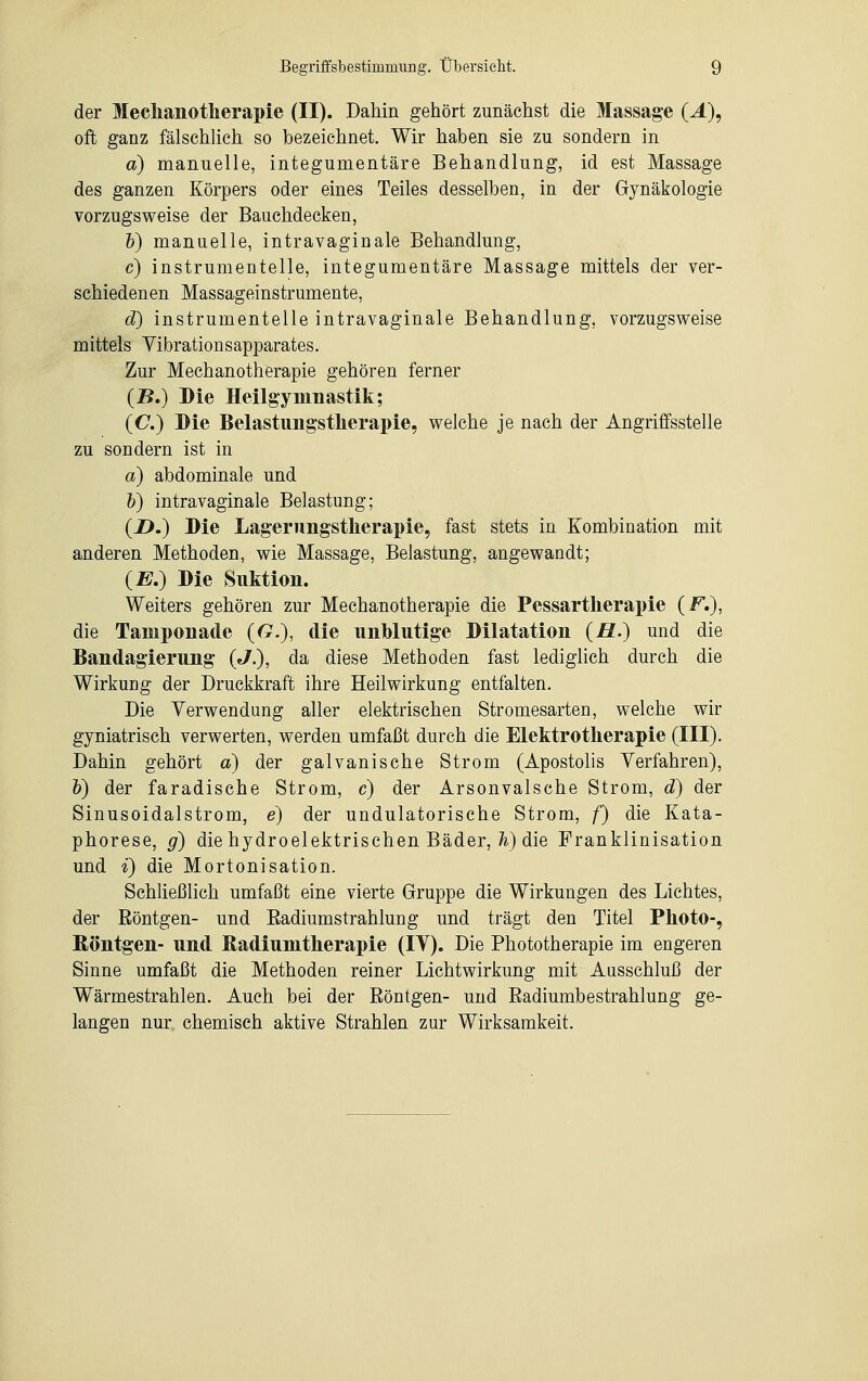 der Mechanotherapie (II). Dahin gehört zunächst die Massage (J.), oft ganz fälschlieh so bezeichnet. Wir haben sie zu sondern in a) manuelle, integumentäre Behandlung, id est Massage des ganzen Körpers oder eines Teiles desselben, in der Gynäkologie vorzugsweise der Bauchdecken, b) manuelle, intravaginale Behandlung, c) instrumentelle, integumentäre Massage mittels der ver- schiedenen Massageinstrumente, d) instrumentelle intravaginale Behandlung, vorzugsweise mittels Vibration sapparates. Zur Mechanotherapie gehören ferner (2?.) Die Heilgymnastik; (C.) Die Belastungstherapie, welche je nach der Angriffsstelle zu sondern ist in a) abdominale und b) intravaginale Belastung; (2>.) Die Lagerimgstherapie, fast stets in Kombination mit anderen Methoden, wie Massage, Belastung, angewandt; (E.) Die Suktion. Weiters gehören zur Mechanotherapie die Pessartkerapie (F.), die Tamponade (G.), die unblutige Dilatation (Ja.) und die Bandagierung («/.), da diese Methoden fast lediglich durch die Wirkung der Druckkraft ihre Heilwirkung entfalten. Die Verwendung aller elektrischen Stromesarten, welche wir gyniatrisch verwerten, werden umfaßt durch die Elektrotherapie (III). Dahin gehört a) der galvanische Strom (Apostolis Verfahren), b) der faradische Strom, c) der Arsonvalsche Strom, d) der Sinusoidalstrom, e) der undulatorische Strom, f) die Kata- phorese, g) die hydroelektrischen Bäder, h) die Franklinisation und i) die Mortonisation. Schließlich umfaßt eine vierte Gruppe die Wirkungen des Lichtes, der Röntgen- und Eadiumstrahlung und trägt den Titel Photo-, Röntgen- und ßadiumtherapie (IV). Die Phototherapie im engeren Sinne umfaßt die Methoden reiner Lichtwirkung mit Ausschluß der Wärmestrahlen. Auch bei der Röntgen- und Radiumbestrahlung ge- langen nur chemisch aktive Strahlen zur Wirksamkeit.