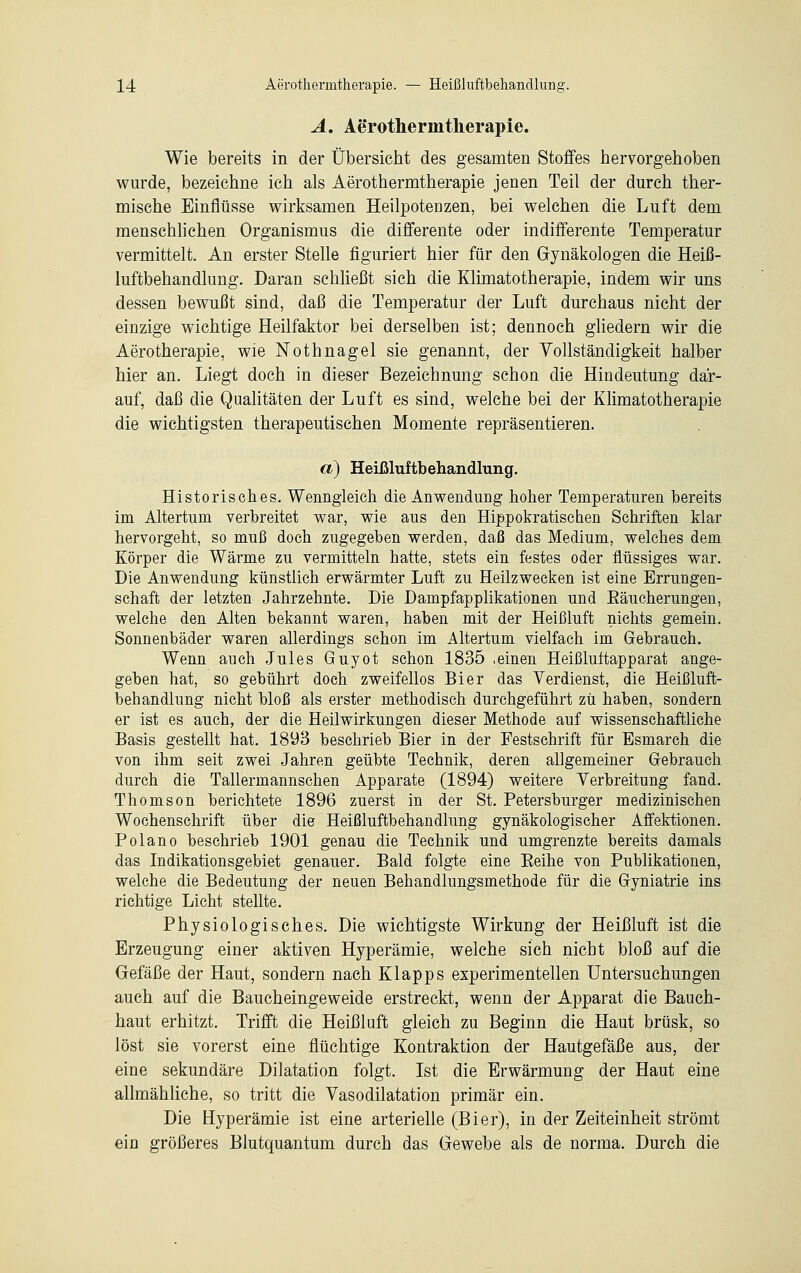 A. Ae'rothermtlierapie. Wie bereits in der Übersicht des gesamten Stoffes hervorgehoben wurde, bezeichne ich als Aerothermtherapie jenen Teil der durch ther- mische Einflüsse wirksamen Heilpotenzen, bei welchen die Luft dem menschlichen Organismus die differente oder indifferente Temperatur vermittelt. An erster Stelle figuriert hier für den Gynäkologen die Heiß- luftbehandlung. Daran schließt sich die Klimatotherapie, indem wir uns dessen bewußt sind, daß die Temperatur der Luft durchaus nicht der einzige wichtige Heilfaktor bei derselben ist; dennoch gliedern wir die Aerotherapie, wie Nothnagel sie genannt, der Vollständigkeit halber hier an. Liegt doch in dieser Bezeichnung schon die Hindeutung dar- auf, daß die Qualitäten der Luft es sind, welche bei der Klimatotherapie die wichtigsten therapeutischen Momente repräsentieren. a) Heißluftbehandlung. Historisches. Wenngleich die Anwendung hoher Temperaturen bereits im Altertum verbreitet war, wie aus den Hippokratischen Schriften klar hervorgeht, so muß doch zugegeben werden, daß das Medium, welches dem Körper die Wärme zu vermitteln hatte, stets ein festes oder flüssiges war. Die Anwendung künstlich erwärmter Luft zu Heilzwecken ist eine Errungen- schaft der letzten Jahrzehnte. Die Dampfapplikationen und Eäucherungen, welche den Alten bekannt waren, haben mit der Heißluft nichts gemein. Sonnenbäder waren allerdings schon im Altertum vielfach im Gebrauch. Wenn auch Jules Guyot schon 1835 .einen Heißluftapparat ange- geben hat, so gebührt doch zweifellos Bier das Verdienst, die Heißluft- behandlung nicht bloß als erster methodisch durchgeführt zu haben, sondern er ist es auch, der die Heilwirkungen dieser Methode auf wissenschaftliche Basis gestellt hat. 1893 beschrieb Bier in der Festschrift für Esmarch die von ihm seit zwei Jahren geübte Technik, deren allgemeiner Gebrauch durch die Tallermannschen Apparate (1894) weitere Verbreitung fand. Thomson berichtete 1896 zuerst in der St. Petersburger medizinischen Wochenschrift über die Heißluftbehandlung gynäkologischer Affektionen. Polano beschrieb 1901 genau die Technik und umgrenzte bereits damals das Indikationsgebiet genauer. Bald folgte eine Eeihe von Publikationen, welche die Bedeutung der neuen Behandlungsmethode für die Gyniatrie ins richtige Licht stellte. Physiologisches. Die wichtigste Wirkung der Heißluft ist die Erzeugung einer aktiven Hyperämie, welche sich nicht bloß auf die Gefäße der Haut, sondern nach Klapps experimentellen Untersuchungen auch auf die Baucheingeweide erstreckt, wenn der Apparat die Bauch- haut erhitzt. Trifft die Heißluft gleich zu Beginn die Haut brüsk, so löst sie vorerst eine flüchtige Kontraktion der Hautgefäße aus, der eine sekundäre Dilatation folgt. Ist die Erwärmung der Haut eine allmähliche, so tritt die Vasodilatation primär ein. Die Hyperämie ist eine arterielle (Bier), in der Zeiteinheit strömt ein größeres Blutquantum durch das Gewebe als de norma. Durch die