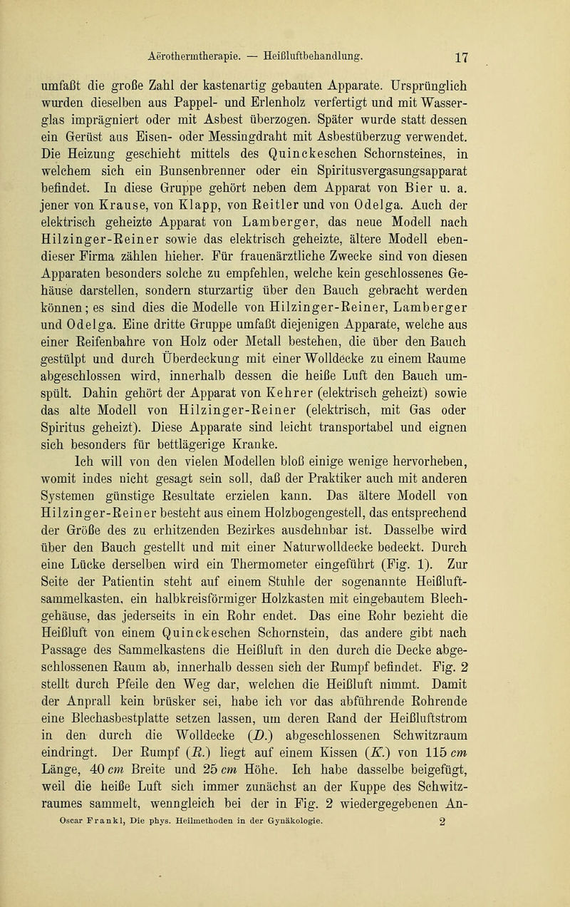 umfaßt die große Zahl der kastenartig gebauten Apparate. Ursprünglich wurden dieselben aus Pappel- und Erlenholz verfertigt und mit Wasser- glas imprägniert oder mit Asbest überzogen. Später wurde statt dessen ein Gerüst aus Eisen- oder Messingdraht mit Asbestüberzug verwendet. Die Heizung geschieht mittels des Quinckeschen Schornsteines, in welchem sich ein Bunsenbrenner oder ein Spiritusvergasungsapparat befindet. In diese Gruppe gehört neben dem Apparat von Bier u. a. jener von Krause, von Klapp, von Eeitler und von Odelga. Auch der elektrisch geheizte Apparat von Lamberger, das neue Modell nach Hilzinger-Eeiner sowie das elektrisch geheizte, ältere Modell eben- dieser Firma zählen hieher. Für frauenärztliche Zwecke sind von diesen Apparaten besonders solche zu empfehlen, welche kein geschlossenes Ge- häuse darstellen, sondern sturzartig über den Bauch gebracht werden können; es sind dies die Modelle von Hilzinger-Eeiner, Lamberger und Odelga. Eine dritte Gruppe umfaßt diejenigen Apparate, welche aus einer Eeifenbahre von Holz oder Metall bestehen, die über den Bauch gestülpt und durch Überdeckung mit einer Wolldecke zu einem Baume abgeschlossen wird, innerhalb dessen die heiße Luft den Bauch um- spült. Dahin gehört der Apparat von Kehr er (elektrisch geheizt) sowie das alte Modell von Hilzinger-Eeiner (elektrisch, mit Gas oder Spiritus geheizt). Diese Apparate sind leicht transportabel und eignen sich besonders für bettlägerige Kranke. Ich will von den vielen Modellen bloß einige wenige hervorheben, womit indes nicht gesagt sein soll, daß der Praktiker auch mit anderen Systemen günstige Eesultate erzielen kann. Das ältere Modell von Hilzinger-Eeiner besteht aus einem Holzbogengestell, das entsprechend der Größe des zu erhitzenden Bezirkes ausdehnbar ist. Dasselbe wird über den Bauch gestellt und mit einer Naturwolldecke bedeckt. Durch eine Lücke derselben wird ein Thermometer eingeführt (Fig. 1). Zur Seite der Patientin steht auf einem Stuhle der sogenannte Heißluft- sammelkasten, ein halbkreisförmiger Holzkasten mit eingebautem Blech- gehäuse, das jederseits in ein Eohr endet. Das eine Eohr bezieht die Heißluft von einem Quinckeschen Schornstein, das andere gibt nach Passage des Sammelkastens die Heißluft in den durch die Decke abge- schlossenen Eaum ab, innerhalb dessen sich der Eumpf befindet. Fig. 2 stellt durch Pfeile den Weg dar, welchen die Heißluft nimmt. Damit der Anprall kein brüsker sei, habe ich vor das abführende Bohrende eine Blechasbestplatte setzen lassen, um deren Eand der Heißluftstrom in den durch die Wolldecke (D.) abgeschlossenen Schwitzraum eindringt. Der Eumpf (B.) liegt auf einem Kissen (K.) von 115 cm Länge, 40 cm Breite und 25 cm Höhe. Ich habe dasselbe beigefügt, weil die heiße Luft sich immer zunächst an der Kuppe des Schwitz- raumes sammelt, wenngleich bei der in Fig. 2 wiedergegebenen An- Oscar Frankl, Die phys. Heilmethoden in der Gynäkologie. 2