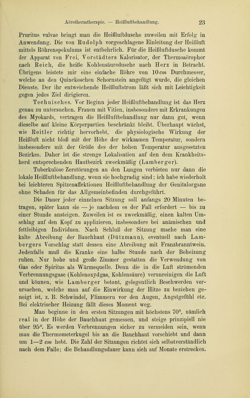Pruritus vulvae bringt man die Heißluftdusche zuweilen mit Erfolg in Anwendung. Die von Budolph vorgeschlagene Einleitung der Heißluft mittels Eöhrenspekulums ist entbehrlich. Für die Heißluftdusche kommt der Apparat von Frei, Vorstädters Kalorisator, der Thermoaerophor nach Beich, die heiße Kohlensäuredusche nach Herz in Betracht. Übrigens leistete mir eine einfache Bohre von 10 cm Durchmesser, welche an den Quinckeschen Schornstein angefügt wurde, die gleichen Dienste. Der ihr entweichende Heißluftstrom läßt sich mit Leichtigkeit gegen jedes Ziel dirigieren. Technisches. Vor Beginn jeder Heißluftbehandlung ist das Herz genau zu untersuchen. Frauen mit Vitien, insbesondere mit Erkrankungen des Myokards, vertragen die Heißluftbehandlung nur dann gut, wenn dieselbe auf kleine Körperpartien beschränkt bleibt. Überhaupt wächst, wie Beitier richtig hervorhebt, die physiologische Wirkung der Heißluft nicht bloß mit der Höhe der wirksamen Temperatur, sondern insbesondere mit der Größe des der hohen Temperatur ausgesetzten Bezirkes. Daher ist die strenge Lokalisation auf den dem Krankheits- herd entsprechenden Hautbezirk zweckmäßig (Lamberger). Tuberkulöse Zerstörungen an den Lungen verbieten nur dann die lokale Heißluftbehandlung, wenn sie hochgradig sind; ich habe wiederholt bei leichteren Spitzenaffektionen Heißluftbehandlung der Genitalorgane ohne Schaden für das Allgemeinbefinden durchgeführt. Die Dauer jeder einzelnen Sitzung soll anfangs 20 Minuten be- tragen, später kann sie — je nachdem es der Fall erfordert — bis zu einer Stunde ansteigen. Zuweilen ist es zweckmäßig, einen kalten Um- schlag auf den Kopf zu applizieren, insbesondere bei anämischen und fettleibigen Individuen. Nach Schluß der Sitzung mache man eine kalte Abreibung der Bauchhaut (Dützmann), eventuell nach Lam- berger s Vorschlag statt dessen eine Abreibung mit Franzbranntwein. Jedenfalls muß die Kranke eine halbe Stunde nach der Beheizung ruhen. Nur hohe und große Zimmer gestatten die Verwendung von Gas oder Spiritus als Wärmequelle. Denn die in die Luft strömenden Verbrennungsgase (Kohlenoxydgas, Kohlensäure) verunreinigen die Luft und können, wie Lamberger betont, gelegentlich Beschwerden ver- ursachen, welche man auf die Einwirkung der Hitze zu beziehen ge- neigt ist, z. B. Schwindel, Flimmern vor den Augen, Angstgefühl etc. Bei elektrischer Heizung fällt dieses Moment weg. Man beginne in den ersten Sitzungen mit höchstens 70°, nämlich real in der Höhe der Bauchhaut gemessen, und steige prinzipiell nie über 95°. Es werden Verbrennungen sicher zu vermeiden sein, wenn man die Thermometerkugel bis an die Bauchhaut vorschiebt und dann um 1—2 cm hebt. Die Zahl der Sitzungen richtet sich selbstverständlich nach dem Falle; die Behandlungsdauer kann sich auf Monate erstrecken.