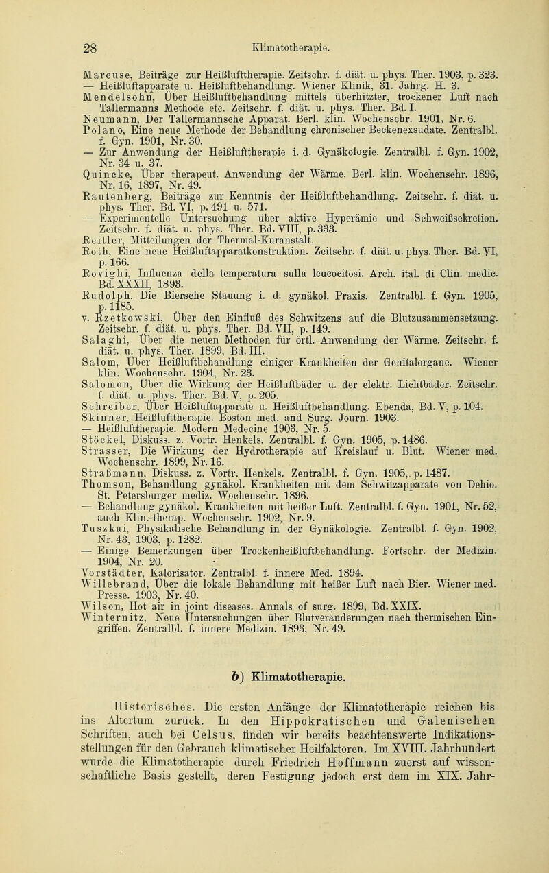 Mareuse, Beiträge zur Heißlufttherapie. Zeitsehr. f. diät. u. phys. Ther. 1903, p. 323. — Heißluftapparate u. Heißluftbehandlung. Wiener Klinik, 31. Jahrg. H. 3. Mendelsohn, Über Heißluftbehandlung mittels überhitzter, trockener Luft nach Tallermanns Methode etc. Zeitsehr. f. diät. u. phys. Ther. Bd. I. Neumann, Der Tallermannsehe Apparat. Berl. klin. Woehensehr. 1901, Nr. 6. Pol an o, Eine neue Methode der Behandlung chronischer Beckenexsudate. Zentralbl. f. Gyn. 1901, Nr. 30. — Zur Anwendung der Heißlufttherapie i. d. Gynäkologie. Zentralbl. f. Gyn. 1902, Nr. 34 u.. 37. Quincke, Über therapeut. Anwendung der Wärme. Berl. klin. Woehensehr. 1896, Nr. 16, 1897, Nr. 49. Bautenberg, Beiträge zur Kenntnis der Heißluftbehandlung. Zeitsehr. f. diät. u. phys. Ther. Bd. VI, p. 491 u. 571. — Experimentelle Untersuchung über aktive Hyperämie und Schweißsekretion. Zeitsehr. f. diät. u. phys. Ther. Bd. VIH, p.333. ßeitler, Mitteilungen der Thermal-Kuranstalt. Eoth, Eine neue Heißluftapparatkonstruktion. Zeitsehr. f. diät. u. phys. Ther. Bd. VI, p. 166. Bovighi, Influenza della temperatura sulla leueoeitosi. Arch. ital. di Clin, medie. Bd.XXXH, 1893. Budolph, Die Biersehe Stauung i. d. gynäkol. Praxis. Zentralbl. f. Gyn. 1905, p. 1185. v. Bzetkowski, Über den Einfluß des Schwitzens auf die Blutzusammensetzung. Zeitsehr. .f. diät. u. phys. Ther. Bd. VII, p. 149. Salaghi, Über die neuen Methoden für örtl. Anwendung der Wärme. Zeitsehr. f. diät. u. phys. Ther. 1899, Bd. III. Salom, Über Heißluftbehandlung einiger Krankheiten der Genitalorgane. Wiener klin. Woehensehr. 1904, Nr. 23. Salomon, Über die Wirkung der Heißluftbäder u. der elektr. Lichtbäder. Zeitsehr. f. diät. u...phys. Ther. Bd. V, p. 205. Schreiber, Über Heißluftapparate u. Heißluftbehandlung. Ebenda, Bd. V, p. 104. Skinner, Heißlufttherapie. Boston med. and Surg. Journ. 1903. — Heißlufttherapie. Modern Medecine 1903, Nr. 5. Stöekel, Diskuss. z. .Vortr. Henkels. Zentralbl. f. Gyn. 1905, p. 1486. Strasser, Die Wirkung der Hydrotherapie auf Kreislauf u. Blut. Wiener med. Woehensehr. 1899, Nr. 16. Straßmann, Diskuss. z. Vortr. Henkels. Zentralbl. f. Gyn. 1905,, p. 1487. Thomson, Behandlung gynäkol. Krankheiten mit dem Schwitzapparate von Dehio. St. Petersburger mediz. Woehensehr. 1896. — Behandlung gynäkol. Krankheiten mit heißer Luft. Zentralbl. f. Gyn. 1901, Nr. 52, auch Klin.-therap. Woehensehr. 1902, Nr. 9. Tuszkai, Physikalische Behandlung in der Gynäkologie. Zentralbl. f. Gyn. 1902, Nr. 43, 1903, p. 1282. . — Einige Bemerkungen über Trockenheißluftbehandlung. Fortsehr. der Medizin. 1904, Nr. 20. Vorstädter, Kalorisator. Zentralbl. f. innere Med. 1894. Willebrand, Über die lokale Behandlung mit heißer Luft nach Bier. Wiener med. Presse. 1903, Nr. 40. Wilson, Hot air in Joint diseases. Annais of surg. 1899, Bd. XXIX. Winternitz, Neue Untersuchungen über Blutveränderungen nach thermischen Ein- griffen. Zentralbl. f. innere Medizin. 1893, Nr. 49. b) Klimatotherapie. Historisches. Die ersten Anfänge der Klimatotherapie reichen bis ins Altertum zurück. In den Hippokratischen und Gralenischen Schriften, auch bei Celsus, finden wir bereits beachtenswerte Indikations- stellungen für den Gebrauch klimatischer Heilfaktoren. Im XVHL Jahrhundert wurde die Klimatotherapie durch Friedrich Hoff mann zuerst auf wissen- schaftliche Basis gesteht, deren Festigung jedoch erst dem im XIX. Jahr-