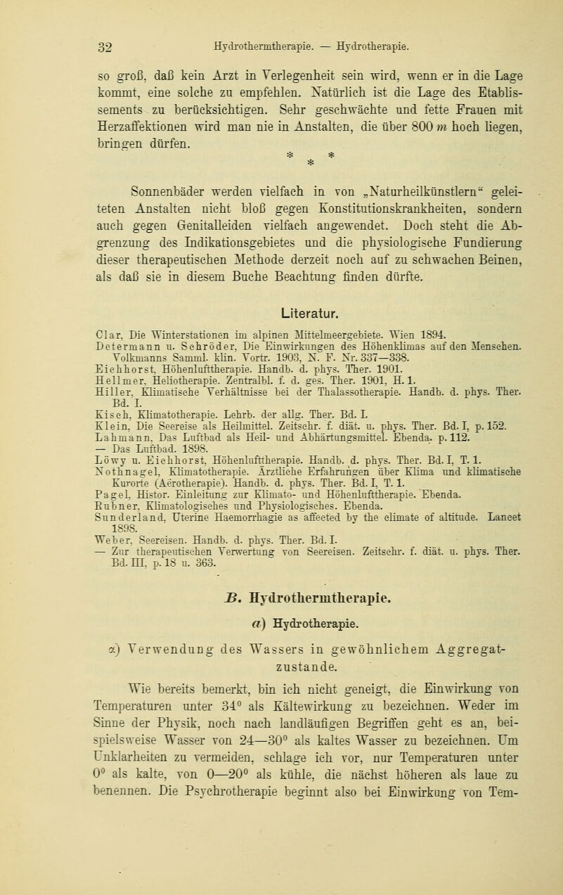 so groß, daß kein Arzt in Verlegenheit sein wird, wenn er in die Lage kommt, eine solche zu empfehlen. Natürlich ist die Lage des Etablis- sements zu berücksichtigen. Sehr geschwächte und fette Frauen mit Herzaflektionen wird man nie in Anstalten, die über 800 m hoch liegen, bringen dürfen. Sonnenbäder werden vielfach in von „Naturheilkünstlern gelei- teten Anstalten nicht bloß gegen Konstitutionskrankheiten, sondern auch gegen Genitalleiden vielfach angewendet. Doch steht die Ab- grenzung des Indikationsgebietes und die physiologische Fundierung dieser therapeutischen Methode derzeit noch auf zu schwachen Beinen, als daß sie in diesem Buche Beachtung finden dürfte. Literatur. Clar, Die Winterstationen im alpinen Mittelmeergebiete. Wien 1894. Determann n. Sehröder. Die Einwirkungen des Höhenklimas auf den Mensehen. Volknianns Samml. Min.' Yortr. 1903, N. F. Nr. 337—338. Eiehhorst. Höhenlufttherapie. Handb. d. phys. Ther. 1901. Hellmer. Heliotherapie. Zentralbl. f. d. ges. Ther. 1901, H. 1. Hiller. Elimatisehe Verhältnisse bei der Thalassotherapie. Handb. d. phys. Ther. Bd. I. Ei seh. Elimatotherapie. Lehrb. der allg. Ther. Bd. I. El ein, Die Seereise als Heilmittel. Zeitsehr. f. diät. u. phys. Ther. Bd. I, p. 152. Lahmann. Das Luftbad als Heü- und Abhärtunffsmittel. Ebenda, p. 112. — Das Luftbad. 1898. Löwy u. Eiehhorst, Höhenlufttherapie. Handb. d. phys. Ther. Bd. I, T. 1. Nothnagel. Elimatotherapie. Ärztliche Erfahrungen über Elima und klimatische Kurorte (Äe'rotherapie). Handb. d. phys. Ther. Bd. I, T. 1. Pagel, Histor. Einleitung zur Klimato- und Höhenlufttherapie. Ebenda. Bubner. Klimatologisehes und Physiologisches. Ebenda. Sunderland. Uterine Haemorrhagie as affeeted by the elimate of altitude. Laneet 1898. Weber, Seereisen. Handb. d. phys. Ther. Bd. I. — Zur therapeutischen Verwertung von Seereisen. Zeitsehr. f. diät. u. phys. Ther. Bd. HI, p. 18 u. 363. B. Hydrotlieraitlierapie. a) Hydrotherapie. a) Verwendung des Wassers in gewöhnlichem Aggregat- zustande. Wie bereits bemerkt, bin ich nicht geneigt, die Einwirkung von Temperaturen unter 34° als Kältewirkung zu bezeichnen. Weder im Sinne der Physik, noch nach landläufigen Begriffen geht es an, bei- spielsweise Wasser von 24—30° als kaltes Wasser zu bezeichnen. Um Unklarheiten zu vermeiden, schlage ich vor, nur Temperaturen unter 0° als kalte, von 0—20° als kühle, die nächst höheren als laue zu benennen. Die Psychrotherapie beginnt also bei Einwirkung von Teni-