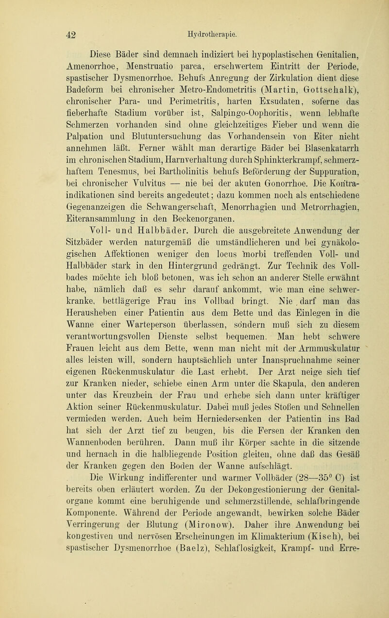 Diese Bäder sind demnach indiziert bei hypoplastischen Genitalien, Amenorrhoe, Menstruatio parca, erschwertem Eintritt der Periode, spastischer Dysmenorrhoe. Behufs Anregung der Zirkulation dient diese Badeform bei chronischer Metro-Endometritis (Martin, Gottschalk), chronischer Para- und Perimetritis, harten Exsudaten, soferne das fieberhafte Stadium vorüber ist, Salpingo-Oophoritis, wenn lebhafte Schmerzen vorhanden sind ohne gleichzeitiges Fieber und wenn die Palpation und Blutuntersuchung das Vorhandensein von Eiter nicht annehmen läßt. Ferner wählt man derartige Bäder bei Blasenkatarrh im chronischen Stadium, Harnverhaltung durch Sphinkterkrampf, schmerz- haftem Tenesmus, bei Bartholinitis behufs Beförderung der Suppuration, bei chronischer Vulvitus — nie bei der akuten Gonorrhoe. Die Koritra- indikationen sind bereits angedeutet; dazu kommen noch als entschiedene Gegenanzeigen die Schwangerschaft, Menorrhagien und Metrorrhagien, Eiteransammlung in den Beckenorganen. Toll- und Halbbäder. Durch die ausgebreitete Anwendung der Sitzbäder werden naturgemäß die umständlicheren und bei gynäkolo- gischen Affektionen weniger den locus morbi treffenden Toll- und Halbbäder stark in den Hintergrund gedrängt. Zur Technik des Voll- bades möchte ich bloß betonen, was ich schon an anderer Stelle erwähnt habe, nämlich daß es sehr darauf ankommt, wie man eine schwer- kranke, bettlägerige Frau ins Vollbad bringt. Nie,darf man das Herausheben einer Patientin aus dem Bette und das Einlegen in die Wanne einer Warteperson überlassen, sondern muß sich zu diesem verantwortungsvollen Dienste selbst bequemen. Man hebt schwere Frauen leicht aus dem Bette, wenn man nicht mit der Armmuskulatur alles leisten will, sondern hauptsächlich unter Inanspruchnahme seiner eigenen Rückenmuskulatur die Last erhebt. Der Arzt neige sich tief zur Kranken nieder, schiebe einen Arm unter die Skapula, den anderen unter das Kreuzbein der Frau und erhebe sieh dann unter kräftiger Aktion seiner Rückenmuskulatur. Dabei muß jedes Stoßen und Schnellen vermieden werden. Auch beim Herniedersenken der Patientin ins Bad hat sich der Arzt tief zu beugen, bis die Fersen der Kranken den Wannenboden berühren. Dann muß ihr Körper sachte in die sitzende und hernach in die halbliegende Position gleiten, ohne daß das Gesäß der Kranken gegen den Boden der Wanne aufschlägt. Die Wirkung indifferenter und warmer Vollbäder (28—35° 0) ist bereits oben erläutert worden. Zu der Dekongestionierung der Genital- organe kommt eine beruhigende und schmerzstillende, schlafbringende Komponente. Während der Periode angewandt, bewirken solche Bäder Verringerung der Blutung (Mironow). Daher ihre Anwendung bei kongestiven und nervösen Erscheinungen im Klimakterium (Kisch), bei spastischer Dysmenorrhoe (Baelz), Schlaflosigkeit, Krampf- und Erre-
