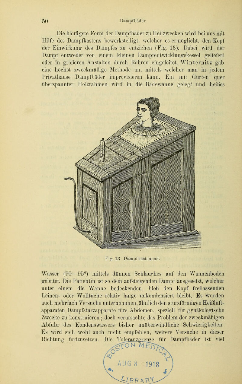 Die häufigste Form der Dampfbäder zu Heilzwecken wird bei uns mit Hilfe des Dampfkastens bewerkstelligt, welcher es ermöglicht, den Kopf der Einwirkung des Dampfes zu entziehen (Fig. 13). Dabei wird der Dampf entweder von einem kleinen Dampfentwicklungskessel geliefert oder in größeren Anstalten durch Röhren eingeleitet, Winternitz gab eiue höchst zweckmäßige Methode an, mittels welcher man in jedem Privathause Dampfbäder improvisieren kann. Ein mit Gurten quer überspannter Holzrahmen wird in die Badewanne gelegt und heißes Fig. 13 Dampfkastenbad. Wasser (90—95°) mittels dünnen Schlauches auf den Wannenboden geleitet. Die Patientin ist so dem aufsteigenden Dampf ausgesetzt, welcher unter einem die Wanne bedeckenden, bloß den Kopf freilassenden Leinen- oder Wolltuche relativ lange unkondensiert bleibt. Es wurden auch mehrfach Versuche unternommen, ähnlich den sturzförmigen Heißluft- apparaten Dampfsturzapparate fürs Abdomen, speziell für gynäkologische Zwecke zu konstruieren ; doch verursachte das Problem der zweckmäßigen Abfuhr des Kondenswassers bisher unüberwindliche Schwierigkeiten. Es wird sieh wohl auch nicht empfehlen, weitere Versuche in dieser Richtung fortzusetzen. Die Tolejanzguenze für Dampfbäder ist viel AUG 8