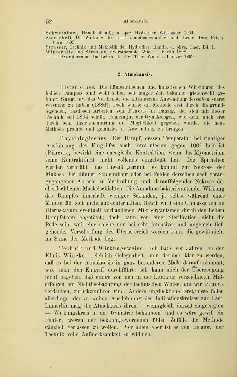 Schweinburg, Handb. d. allg. u. spez. Hydrother. Wiesbaden 1904. Storocheff, Die Wirkung des russ. Dampfbades auf gesunde Leute. Diss. Peters- burg 1893. Strasser, Technik und Methodik der Hydrother. Handb. d. phys. Ther. Bd. I. Winternitz und Strasser, Hydrotherapie. Wien u. Berlin 1898. — — Hydrotherapie. Im Lehrb. d. allg. Ther. Wien u. Leipzig 1899. 2. Atmokausis. Historisches. Die hämostatischen und kaustischen Wirkungen des heißen Dampfes sind wohl schon seit langer Zeit bekannt; gleichwohl ge- bührt Snegirew das Verdienst, die intrauterine Anwendung desselben zuerst versucht zu haben (1886). Doch wurde die Methode erst durch die grund- legenden, rastlosen Arbeiten von Pincus in Danzig, der sich mit -dieser Technik seit 1894 befaßt, Gfemeingut der Gynäkologen, wie denn auch erst durch sein Instrumentarium die Möglichkeit gegeben wurde, die neue Methode prompt und gefahrlos in Anwendung zu bringen. Physiologisches. Der Dampf, dessen Temperatur bei richtiger Ausführung des Eingriffes auch intra uterum gegen 100° heiß ist (Pincus), bewirkt eine energische Kontraktion, wenn das Myometrium seine Kontraktilität nicht vollends eingebüßt hat. Die Epithelien werden verbrüht, das Eiweiß gerinnt, es kommt zur Nekrose der Mukosa, bei dünner Schleimhaut oder bei Fehlen derselben nach voran- gegangener Abrasio zu Verbrühung und darauffolgender Nekrose der oberflächlichen Muskelschichten. Die Annahme bakterientötender Wirkung des Dampfes innerhalb weniger Sekunden, ja selbst während einer Minute läßt sich nicht aufrechterhalten. Gewiß wird eine Unmasse von im Uteruskavum eventuell vorhandenen Mikroorganismen durch den heißen Dampfstrom abgetötet; doch kann von einer Sterilisation nicht die Eede sein, weil eine solche nur bei sehr intensiver und ungemein tief- gehender Verschorfung des Uterus erzielt werden kann, die gewiß nicht im Sinne der Methode liegt. Technik und Wirkungsweise. Ich hatte vor Jahren an der Klinik Winckel reichlich Gelegenheit, mir darüber klar zu werden, daß es bei der Atmokausis in ganz besonderem Maße darauf ankommt, wie man den Eingriff durchführt; ich kann mich der Überzeugung nicht begeben, daß einige von den in der Literatur verzeichneten Miß- erfolgen auf Nichtbeobachtung der technischen Winke, die wir Pincus verdanken, zurückzuführen sind. Andere unglückliche Ereignisse fallen allerdings der zu weiten Ausdehnung des Indikationskreises zur Last. Immerhin mag die Atmokausis ihren — wenngleich' derzeit eingeengten — Wirkungskreis in der Gyniatrie behaupten und es wäre gewiß ein Fehler, wegen der bekanntgewordenen üblen Zufälle die Methode gänzlich verlassen zu wollen. Vor allem aber ist es von Belang, der Technik volle Aufmerksamkeit zu widmen.