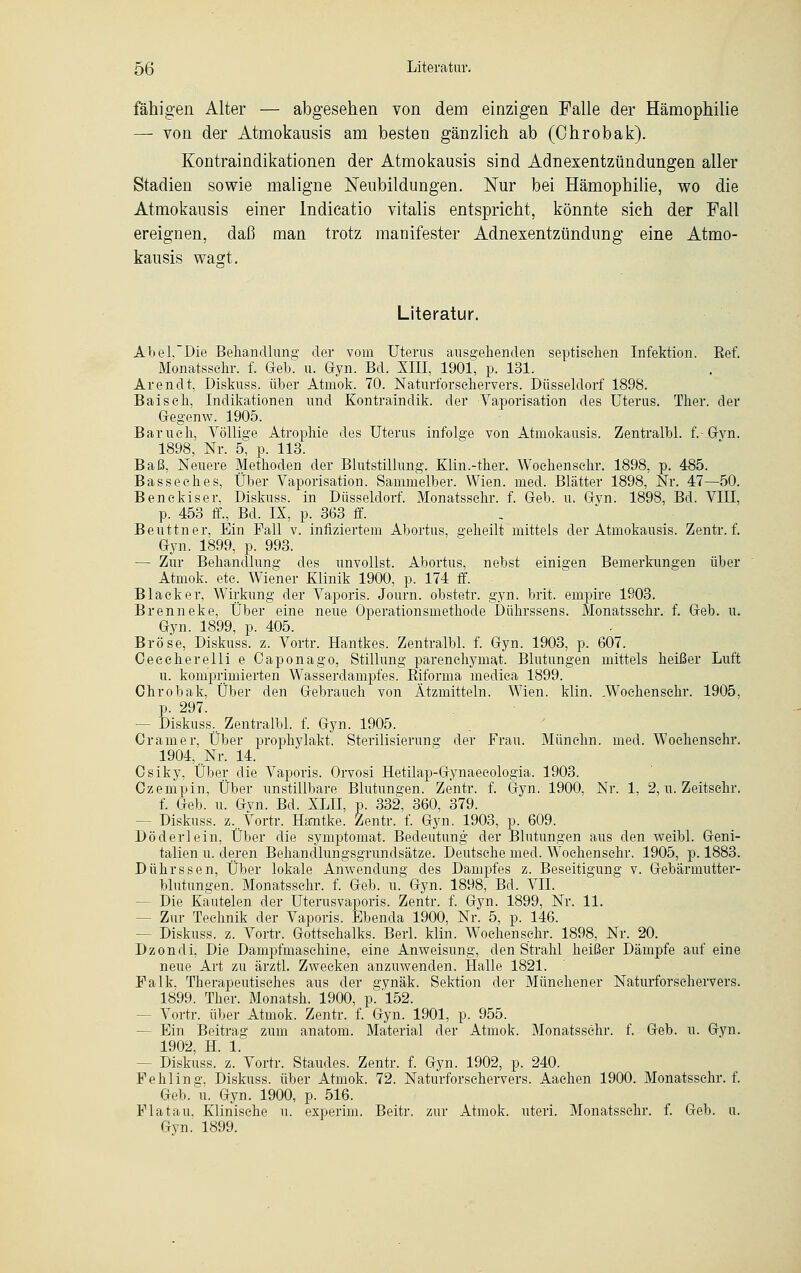 fähigen Alter — abgesehen von dem einzigen Falle der Hämophilie — von der Atmokausis am besten gänzlich ab (Ohrobak). Kontraindikationen der Atmokausis sind Adnexentzündungen aller Stadien sowie maligne Neubildungen. Nur bei Hämophilie, wo die Atmokausis einer lndicatio vitalis entspricht, könnte sich der Fall ereignen, daß man trotz manifester Adnexentzündung eine Atmo- kausis wagt. Literatur. Abel.Die Behandlung der vom Uterus ausgehenden septischen Infektion. Eef. Monatsschr. f. Geb. u. Gyn. Bd. XIII, 1901, p. 131. Arendt, Diskuss. über Atmok. 70. Naturforschervers. Düsseldorf 1898. Baiseh, Indikationen und Kontraindik. der Vaporisation des Uterus. Ther. der Gegenw. 1905. Barueh, Völlige Atrophie des Uterus infolge von Atmokausis. Zentralbl. f.-Gvn. 1898, Nr. 5, p. 113. Baß, Neuere Methoden der Blutstillung. Klin.-ther. Woehensehr. 1898, p. 485. Basseehes, Über Vaporisation. Sammelber. Wien. med. Blätter 1898, Nr. 47—50. Benekiser, Diskuss. in Düsseldorf. Monatsschr. f. Geb. u. Gvn. 1898, Bd. VIII, p. 453 ff., Bd. IX, p. 363 ff. Beuttner, Ein Fall v. infiziertem Abortus, geheilt mittels der Atmokausis. Zentr. f. Gyn. 1899, p. 993. — Zur Behandlung des unvollst. Abortus, nebst einigen Bemerkungen über Atmok. etc. Wiener Klinik 1900, p. 174 ff. Black er, Wirkung der Vaporis. Journ. obstetr. gyn. brit. einpire 1903. Brenneke, Über eine neue Operationsmethode Dührssens. Monatsschr. f. Geb. u. Gyn. 1899, p. 405. Bröse, Diskuss. z. Vortr. Hantkes. Zentralbl. f. Gyn. 1903, p. 607. Ceecherelli e Oaponago, Stillung parenchymat. Blutungen mittels heißer Luft u. komprimierten WTasserdampfes. Biforma medica 1899. Chrobak, Über den Gebrauch von Ätzmitteln. Wien. klin. .Woehensehr. 1905, p. 297. - Diskuss, Zentralbl. f. Gyn. 1905. Cramer, Über prophylakt. Sterilisierung der Frau. Münchn. med. Woehensehr. 1904, ..Nr. 14. Csiky, Über die Vaporis. Orvosi Hetilap-Gynaecologia. 1903. Czempin, Über unstillbare Blutungen. Zentr. f. Gyn. 1900, Nr. 1, 2, u. Zeitschr. f. Geb. u. Gvn. Bd. XLII, p. 332, 360, 379. - Diskuss. z,. Vortr. Hantke. Zentr. f. Gyn. 1903, p. 609. Döderlein, Über die symptomat. Bedeutung der Blutungen aus den weibl. Geni- talien u. deren Behandlungsgrundsätze. Deutsche med. WToehensehr. 1905, p. 1883. Dührssen, Über lokale Anwendung des Dampfes z. Beseitigung v. Gebärmutter- blutungen. Monatsschr. f. Geb. u. Gyn. 1898, Bd. VII. - Die Kautelen der Uterusvaporis. Zentr. f. Gyn. 1899, Nr. 11. - Zur Technik der Vaporis. Ebenda 1900, Nr. 5, p. 146. - Diskuss. z. Vortr. Gottsehalks. Berl. klin. Woehensehr. 1898, Nr. 20. Dzondi, Die Dampfmaschine, eine Anweisung, den Strahl heißer Dämpfe auf eine neue Art zu ärztl. Zwecken anzuwenden. Halle 1821. Falk. Therapeutisches aus der gynäk. Sektion der Münchener Naturforschervers. 1899. Ther. Monatsh. 1900, p^'152. - Vortr. über Atmok. Zentr. f. Gyn. 1901, p. 955. - Ein Beitrag zum anatom. Material der Atmok. Monatsschr. f. Geb. u. Gyn. 1902. H. 1. - Diskuss. z. Vortr. Staudes. Zentr. f. Gyn. 1902, p. 240. Fehling, Diskuss. über Atmok. 72. Naturforschervers. Aachen 1900. Monatsschr. f. Geb. u. Gyn. 1900, p. 516. Flatau. Klinische u. experim. Beitr. zur Atmok. uteri. Monatsschr. f. Geb. u. Gyn. 1899.