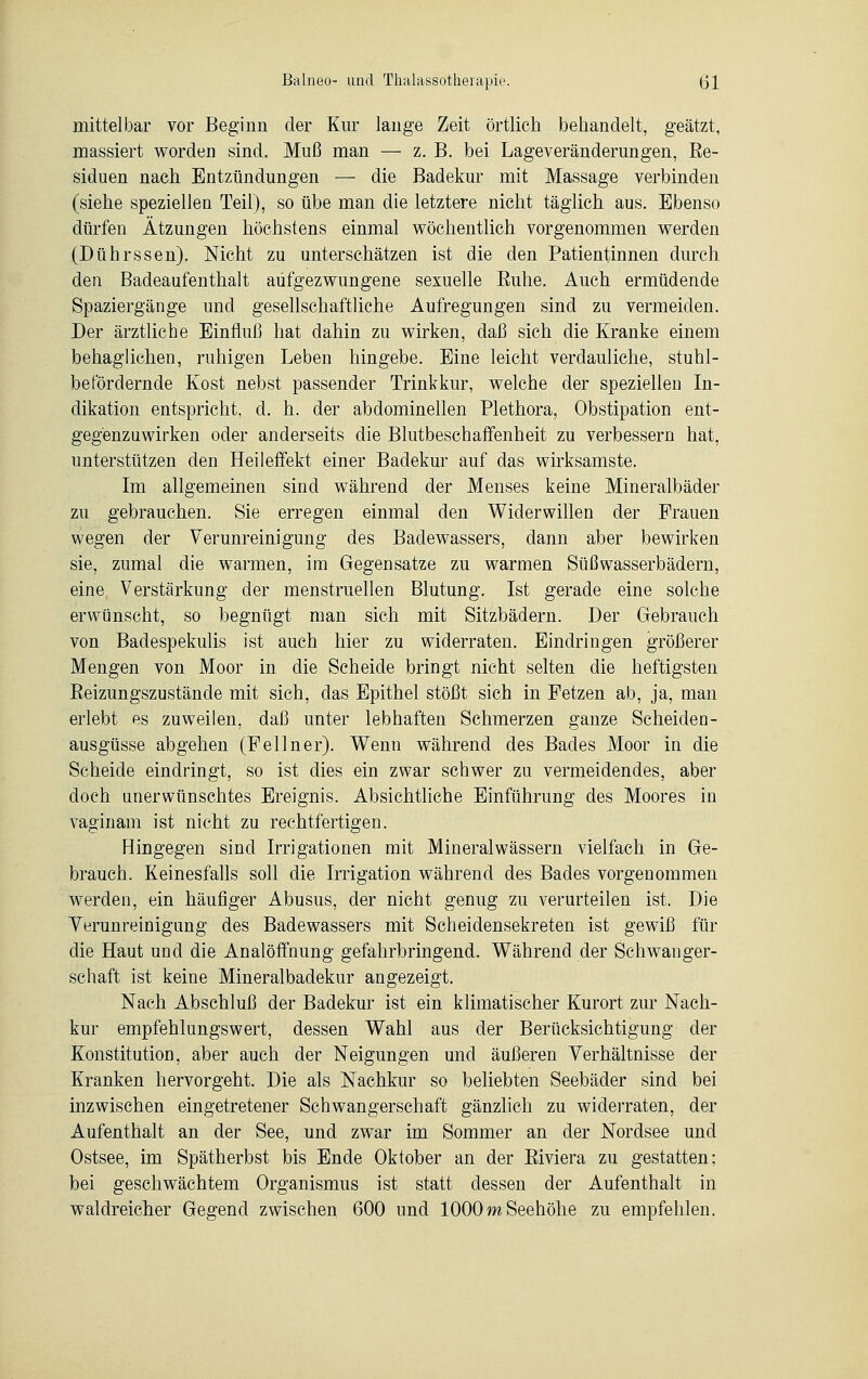 mittelbar vor Beginn der Kur lange Zeit örtlich behandelt, geätzt, massiert worden sind. Muß man — z. B. bei Lageveränderungen, Ee- siduen nach Entzündungen — die Badekur mit Massage verbinden (siehe speziellen Teil), so übe man die letztere nicht täglich aus. Ebenso dürfen Ätzungen höchstens einmal wöchentlich vorgenommen werden (Dührssen). Nicht zu unterschätzen ist die den Patientinnen durch den Badeaufenthalt aufgezwungene sexuelle Euhe. Auch ermüdende Spaziergänge und gesellschaftliche Aufregungen sind zu vermeiden. Der ärztliche Einfluß hat dahin zu wirken, daß sich die Kranke einem behaglichen, ruhigen Leben hingebe. Eine leicht verdauliche, stuhl- befördernde Kost nebst passender Trinkkur, welche der speziellen In- dikation entspricht, d. h. der abdominellen Plethora, Obstipation ent- gegenzuwirken oder anderseits die Blutbeschaffenheit zu verbessern hat, unterstützen den Heileffekt einer Badekur auf das wirksamste. Im allgemeinen sind während der Menses keine Mineralbäder zu gebrauchen. Sie erregen einmal den Widerwillen der Frauen wegen der Verunreinigung des Badewassers, dann aber bewirken sie, zumal die warmen, im Gegensatze zu warmen Süßwasserbädern, eine Verstärkung der menstruellen Blutung. Ist gerade eine solche erwünscht, so begnügt man sich mit Sitzbädern. Der Gebrauch von Badespekulis ist auch hier zu widerraten. Eindringen größerer Mengen von Moor in die Scheide bringt nicht selten die heftigsten Beizungszustände mit sich, das Epithel stößt sich in Fetzen ab, ja, man erlebt es zuweilen, daß unter lebhaften Schmerzen ganze Scheiden- ausgüsse abgehen (Fellner). Wenn während des Bades Moor in die Scheide eindringt, so ist dies ein zwar schwer zu vermeidendes, aber doch unerwünschtes Ereignis. Absichtliche Einführung des Moores in vaginam ist nicht zu rechtfertigen. Hingegen sind Irrigationen mit Mineralwässern vielfach in Ge- brauch. Keinesfalls soll die Irrigation während des Bades vorgenommen werden, ein häufiger Abusus, der nicht genug zu verurteilen ist. Die Verunreinigung des Badewassers mit Scheidensekreten ist gewiß für die Haut und die Analöffnung gefahrbringend. Während der Schwanger- schaft ist keine Mineralbadekur angezeigt. Nach Abschluß der Badekur ist ein klimatischer Kurort zur Nach- kur empfehlungswert, dessen Wahl aus der Berücksichtigung der Konstitution, aber auch der Neigungen und äußeren Verhältnisse der Kranken hervorgeht. Die als Nachkur so beliebten Seebäder sind bei inzwischen eingetretener Schwangerschaft gänzlich zu widerraten, der Aufenthalt an der See, und zwar im Sommer an der Nordsee und Ostsee, im Spätherbst bis Ende Oktober an der Biviera zu gestatten; bei geschwächtem Organismus ist statt dessen der Aufenthalt in waldreicher Gegend zwischen 600 und 1000m Seehöhe zu empfehlen.