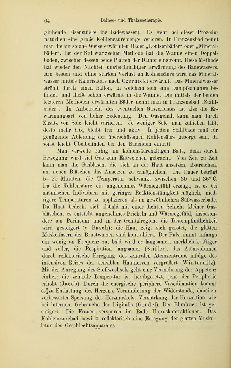 glühende Eisenstücke ins Badewasser). Es geht bei dieser Prozedur natürlich eine große Kohlensäuremenge verloren. In Franzensbad nennt man die auf solche Weise erwärmten Bäder „Louisenbäder oder „Mineral- bäder. Bei der Schwarzsehen Methode hat die Wanne einen Doppel- boden, zwischen dessen beide Platten der Dampf einströmt. Diese Methode hat wieder den Nachteil ungleichmäßiger Erwärmung des Badewassers. Am besten und ohne starken Verlust an Kohlensäure wird das Mineral- wasser mittels Kalorisators nach Ozernicki erwärmt. Dais Mineralwasser strömt durch einen Ballon, in welchem sich eine Dampfschlange be- findet, und fließt schon erwärmt in die Wanne. Die mittels der beiden letzteren Methoden erwärmten Bäder nennt man in Franzensbad „Stahl- bäder. In Anbetracht des eventuellen Gasverlustes ist also die Er- wärmungsart von hoher Bedeutung. Den Gasgehalt kann man durch Zusatz von Sole leicht variieren. Je weniger Sole man zufließen läßt, desto mehr C02 bleibt frei und aktiv. In jedem Stahlbade muß für genügende Ableitung der überschüssigen Kohlensäure gesorgt sein, da sonst leicht Übelbefinden bei den Badenden eintritt. Man verweile ruhig im kohlensäurehältigen Bade, denn durch Bewegung wird viel Gas zum Entweichen gebracht. Von Zeit zu Zeit kann man die Gasblasen, die sich an der Haut ansetzen, abstreichen, um neuen Bläschen das Ansetzen zu ermöglichen. Die Dauer beträgt 5—20 Minuten, die Temperatur schwankt zwischen 30 und 36° C. Da die Kohlensäure ein angenehmes Wärmegefühl erzeugt, ist es bei anämischen Individuen mit geringer Beäktionsfähigkeit möglich, nied- rigere Temperaturen zu applizieren als im gewöhnlichen Süßwasserbade. Die Haut bedeckt sich alsbald mit einer dichten Schicht kleiner Gas- bläschen, es entsteht angenehmes Prickeln und Wärmegefühl, insbeson- dere am Perineum und in der Genitalregion, die Tastempfindlichkeit wird gesteigert (v. Basch); die Haut zeigt sich gerötet, die glatten Muskelfasern der Brustwarzen sind kontrahiert. Der Puls nimmt anfangs ein wenig an Frequenz zu, bald wird er langsamer, merklich kräftiger und voller, die Bespiration langsamer (Stifler), das Atemvolumen durch reflektorische Erregung des zentralen Atemzentrums infolge des intensiven Eeizes der sensiblen Hautnerven vergrößert (Winternitz). Mit der Anregung des Stoffwechsels geht eine Vermehrung der Appetenz einher; die zentrale Temperatur ist herabgesetzt, jene der Peripherie erhöht (Jacob). Durch die energische periphere Vasodilatation kommt esfzu Entlastung des Herzens, Verminderung der Widerstände, dabei zu verbesserter Speisung des Herzmuskels, Verstärkung der Herzaktion wie bei internem Gebrauche der Digitalis (Grödel). Der Blutdruck ist ge- steigert. Die Frauen verspüren im Bade Uteruskontraktionen. Das Kohlensäurebad bewirkt reflektorisch eine Erregung der glatten Musku- latur des Geschlechtsapparates.
