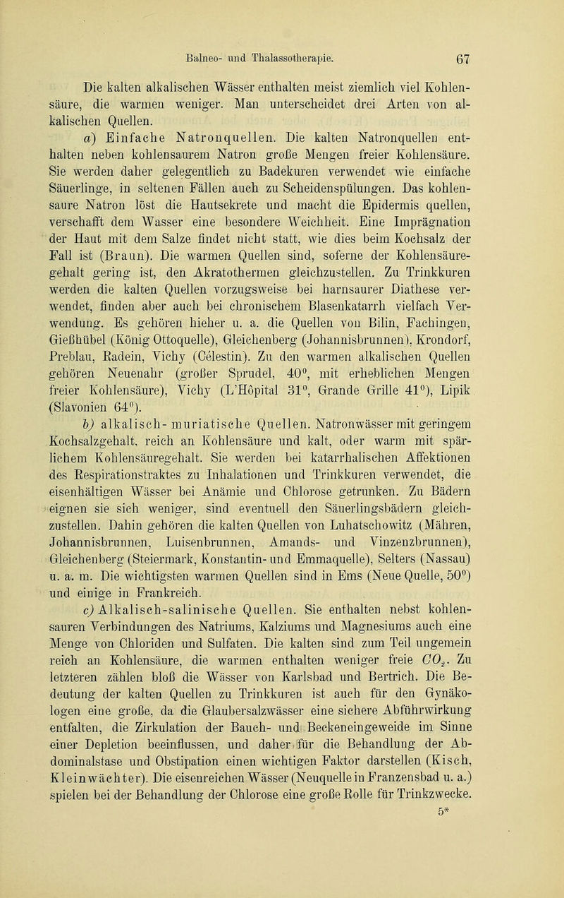 Die kalten alkalischen Wässer enthalten meist ziemlich viel Kohlen- säure, die warmen weniger. Man unterscheidet drei Arten von al- kalischen Quellen. a) Einfache Natron quellen. Die kalten Natronquellen ent- halten neben kohlensaurem Natron große Mengen freier Kohlensäure. Sie werden daher gelegentlich zu Badekuren verwendet -wie einfache Säuerlinge, in seltenen Fällen auch zu Scheidenspülungen. Das kohlen- saure Natron löst die Hautsekrete und macht die Epidermis quellen, verschafft dem Wasser eine besondere Weichheit. Eine Imprägnation der Haut mit dem Salze findet nicht statt, wie dies beim Kochsalz der Fall ist (Braun). Die warmen Quellen sind, soferne der Kohlensäure- gehalt gering ist, den Akratothermen gleichzustellen. Zu Trinkkuren werden die kalten Quellen vorzugsweise bei harnsaurer Diathese ver- wendet, finden aber auch bei chronischem Blasenkatarrh vielfach Ver- wendung. Es gehören hieher u. a. die Quellen von Bilin, Fachingen, Gießhübel (König Ottoquelle), Gleichenberg (Johannisbrunnen). Krondorf, Preblau, Badein, Vichy (Oelestin). Zu den warmen alkalischen Quellen gehören Neuenahr (großer Sprudel, 40°, mit erheblichen Mengen freier Kohlensäure), Vichy (L'Höpital 31°, Grande Grille 41°), Lipik (Slavonien 64°). b) alkalisch-muriatische Quellen. Natronwässer mit geringem Kochsalzgehalt, reich an Kohlensäure und kalt, oder warm mit spär- lichem Kohlensäuregehalt. Sie werden bei katarrhalischen Affektionen des Bespirationstraktes zu Inhalationen und Trinkkuren verwendet, die eisenhaltigen Wässer bei Anämie und Ohiorose getrunken. Zu Bädern eignen sie sich weniger, sind eventuell den Säuerlingsbädern gleich- zustellen. Dahin gehören die kalten Quellen von Luhatschowitz (Mähren, Johannisbrunnen, Luisenbrunnen, Amands- und Vinzenzbrunnen), Gleichenberg (Steiermark, Konstantin-und Emmaquelle), Selters (Nassau) u. a. m. Die wichtigsten warmen Quellen sind in Ems (Neue Quelle, 50°) und einige in Frankreich. c) Alkalisch-salinische Quellen. Sie enthalten nebst kohlen- sauren Verbindungen des Natriums, Kalziums und Magnesiums auch eine Menge von Chloriden und Sulfaten. Die kalten sind zum Teil ungemein reich an Kohlensäure, die warmen enthalten weniger freie C02. Zu letzteren zählen bloß die Wässer von Karlsbad und Bertrich. Die Be- deutung der kalten Quellen zu Trinkkuren ist auch für den Gynäko- logen eine große, da die Glaubersalzwässer eine sichere Abführwirkung entfalten, die Zirkulation der Bauch- und Beckeneingeweide im Sinne einer Depletion beeinflussen, und daher für die Behandlung der Ab- dominalstase und Obstipation einen wichtigen Faktor darstellen (Kisch, Kleinwächter). Die eisenreichen Wässer (Neuquelle in Franzensbad u. a.) spielen bei der Behandlung der Ohiorose eine große Bolle für Trinkzwecke.